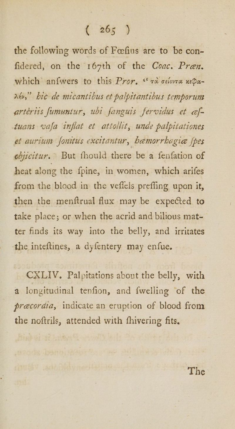 the following words of Feefius are to be con- fidered, on the 167th of the Coac. Pren., which anfwers to this Pror. “τὰ σείοντα κεφα- anv,” bie de micantibus et palpitantibus temporum ertérits fumuntur, ubi fanguis fervidus et e@f- tuans vafa inflat et attollit, unde palpitationes et aurium fonitus excitantur, bemorrhagie {pes objicitur.” But fhould there be a fenfation of heat along the {pine, in women, which arifes from the blood in the veflels preffing upon it, then the menftrual flux may be expected to take place; or when the acrid and bilious mat- ter finds its way into the belly, and irritates the inteftines, a dyfentery may enfue. CXLIV. Palpitations about the belly, with a longitudinal tenfion, and {welling ‘of the precordia, indicate an eruption of blood from the noftrils, attended with fhivering fits. “Τῆς