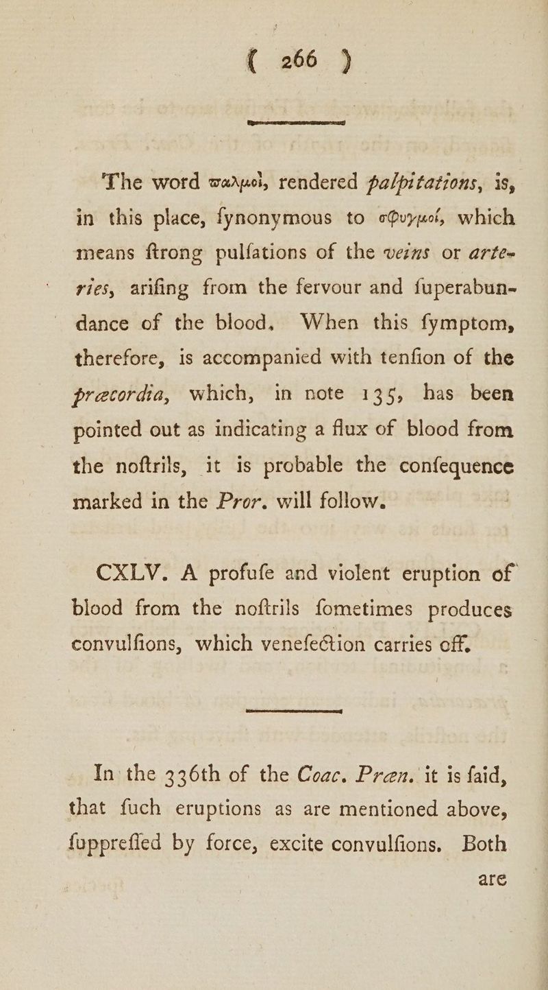 The word warpoi, rendered palpitations, is, in this place, fynonymous to σφυγμοί, which means ftrong pulfations of the vers or arte= ries, arifing from the fervour and fuperabun-~ ᾿ς dance of the blood, When this fymptom, therefore, is accompanied with tenfion of the precordia, which, in note 135, has been pointed out as indicating a flux of blood from the noftrils, it is probable the confequence marked in the Pror. will follow. CXLV. A profufe and violent eruption of blood from the noftrils fometimes produces convulfions, which venefetion carries off. In the 336th of the Coac. Pren, it is faid, that fuch eruptions as are mentioned above, fupprefied by force, excite convulfions. Both are