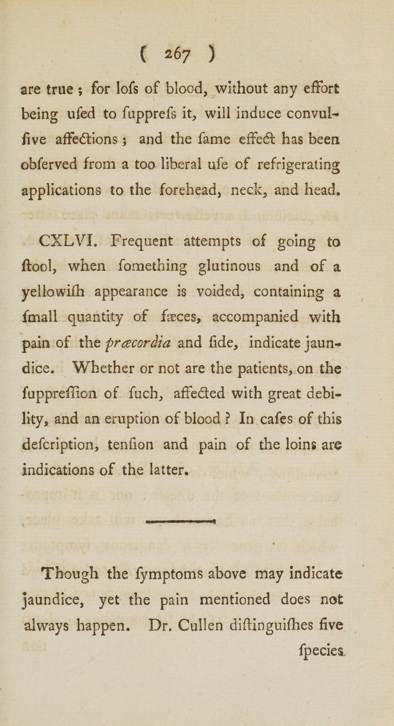€ 29 ) are true; for lofs of blood, without any effort being ufed to fupprefs it, will induce convul- five affections; and the fame effect has been obferved from a too liberal ufe of refrigerating applications to the forehead, neck, and head. CXLVI. Frequent attempts of going to ftool, when fomething glutinous and of a yellowifh appearance is voided, containing a {mall quantity of feces, accompanied with pain of the precordia and fide, indicate jaun- dice. Whether or not are the patients, on the fupprefiion of fuch, afteGed with great debi- lity, and an eruption of blood? In cafes of this defcription, tenfion and pain of the loins are indications of the latter. Though the fymptoms above may indicate jaundice, yet the pain mentioned does not always happen. Dr. Cullen diftinguithes five _ {pecies,