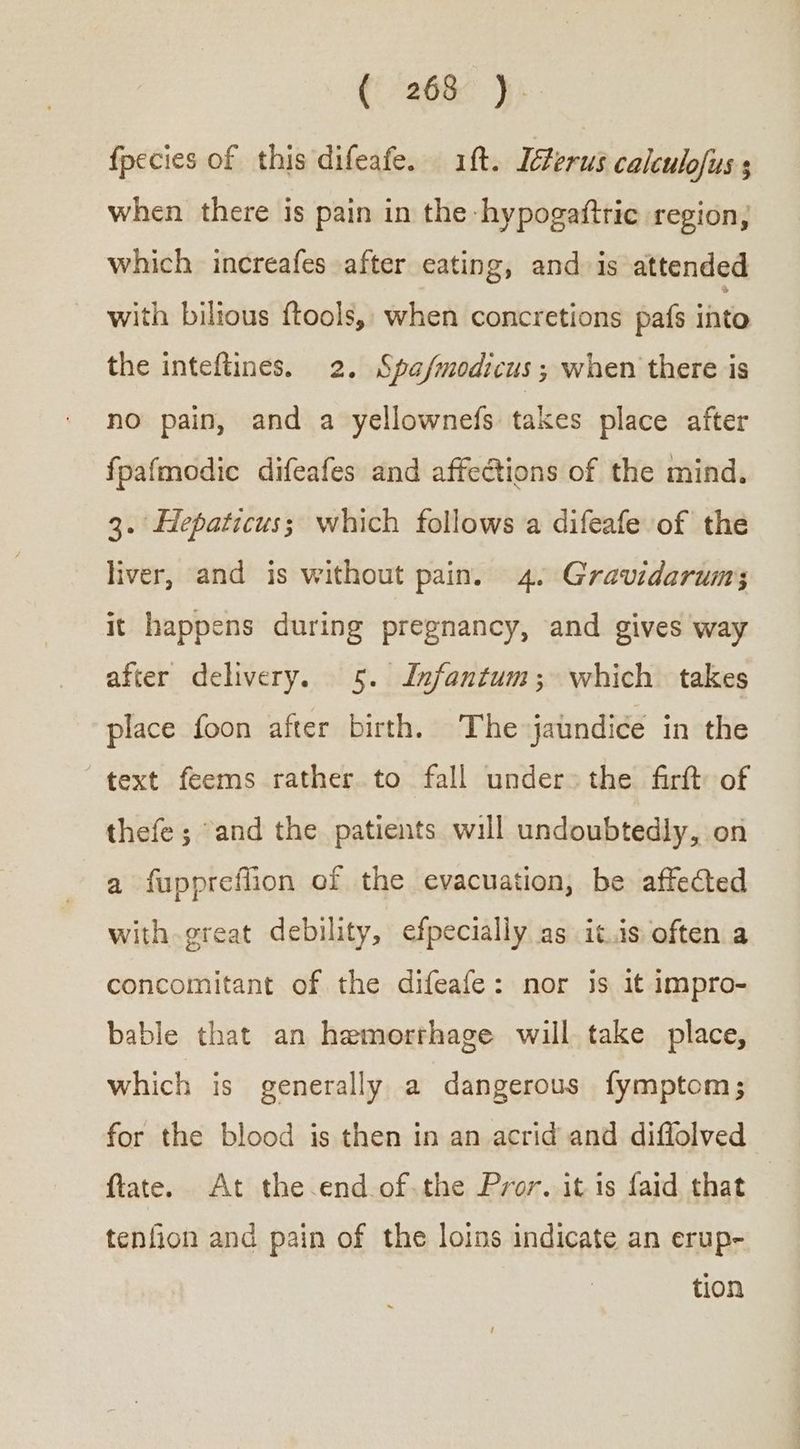 (268° 7) fpecies of this difeafe. if. Ierus calculofus s when there is pain in the hypogaftric region; which increafes after eating, and is attended with bilious ftools, when concretions pafs into the inteftines. 2, Spa/modicus; when there is no pain, and a yellownefs takes place after fpafmodic difeafes and affections of the mind. 3. Hepaticus; which follows a difeafe of the liver, and is without pain. 4. Gravidarum; it happens during pregnancy, and gives way after delivery. 5. Infantum; which takes place foon after birth. The jaundice in the text feems rather to fall under» the firft of thefe; ‘and the patients will undoubtedly, on a fuppreflion of the evacuation, be affected with great debility, efpecially as it.is often a concomitant of the difeafe: nor is it impro- bable that an hemorrhage will take place, which is generally a dangerous fymptom; for the blood is then in an acrid and diflolved ftate. At the end οὗ τῇς Pror. it is faid that — tenfion and pain of the loins indicate an erup- tion