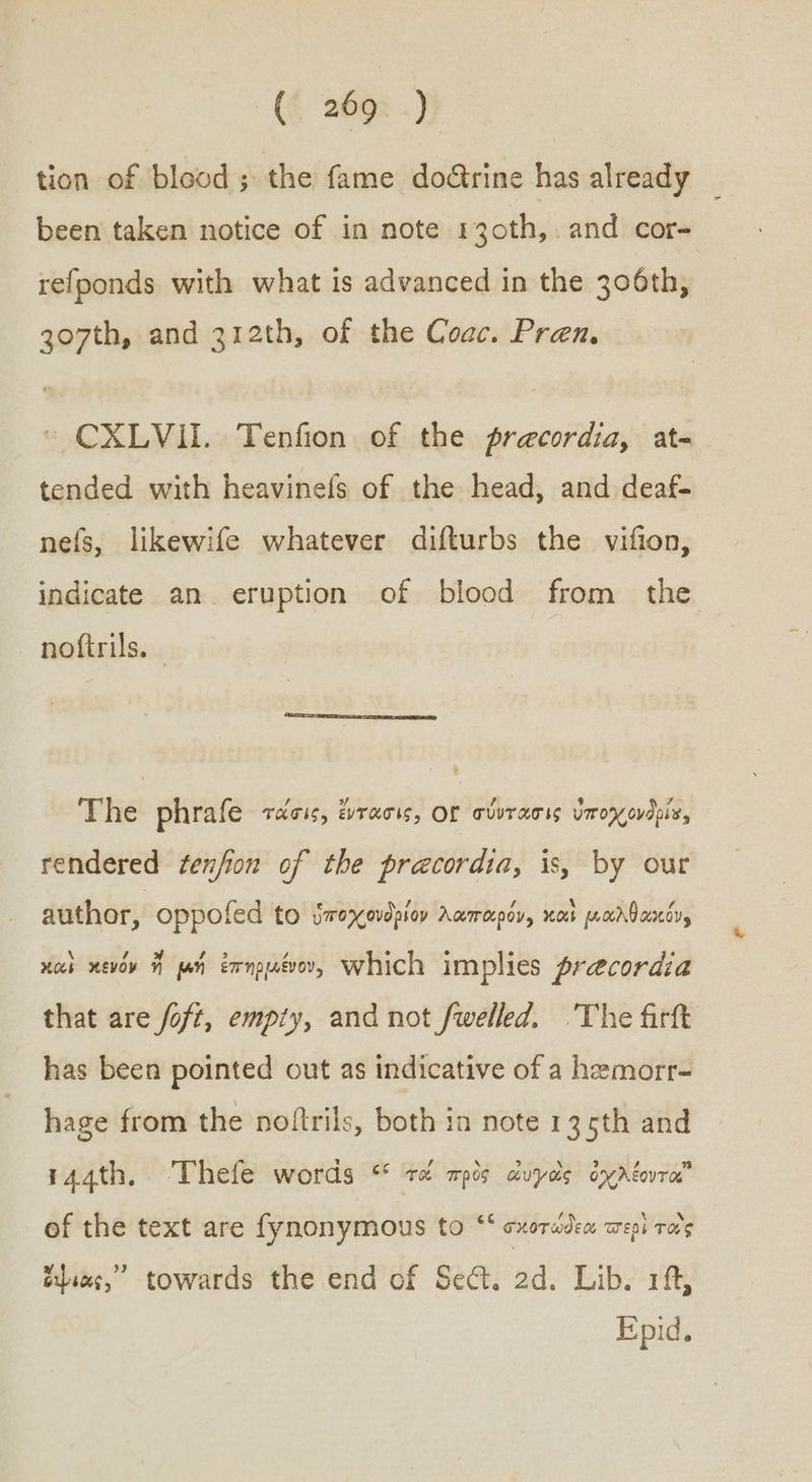tion of blood ; the fame dodrine has already | been taken notice of in note 130th,. and cor- refponds with what is advanced in the 306th, go7th, and 312th, of the Coac. Pren. CXLVII. Tenfion of the precordia, at- tended with heavinefs of the head, and deaf- nefs, likewife whatever difturbs the vifion, indicate an eruption of blood from the noftrils. The phrafe τάσις, ἔντασις, OL σύντασις ὑποχρονδρία, rendered ¢enfion of the pracordia, is, by our author, oppofed to ὑποχονδρίον λαπαρόν, καὶ μιαλθακόυ, καὶ κενόν ἤ μή ἐπηρμένον, Which implies precordia that are foft, empiy, and not fwelled. The firft has been pointed out as indicative of a hemorr- hage from the noftrils, both in note 13 5th and 441, ‘Thefe words % τά πρὸς ἀυγῶὼς ὀχλέοντα of the text are fynonymous to ““ σκοτώδεω wepi τοὺς cies,” towards the end of Sect. 2d. Lib. 1ft, Epid.