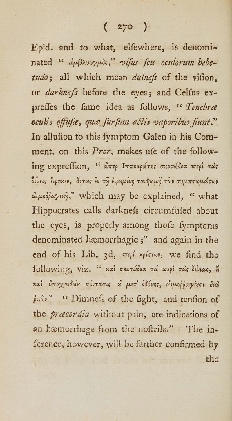 Epid. and to what, elfewhere, is denomi- nated “ ὠμβλνωγμὸς, αὐ feu oculorum bebe~ tudo; all which mean du/nefs of the vifion, or darknefs before the eyes; and Celfus ex- prefies the fame idea as follows, ““ Tenebre oculis offufe, qua furfum actis vaporibus fiunt.” In allufion to this fymptom Galen in his Com- ment. on this Pror. makes ufe of the follow- ing exprefiion, “ς ἅπερ Ἱπποκράτης σχοτώδεα περὶ τὸς ὄψεις ἔιρηκεν, ὄντως ἐν τῇ ἐιρημένη σονδρομῇ τῶν συμπτωμάτων οιμοῤῥαγικῃ, Which may be explained, ‘ what Hippocrates calls darknefs circumfufed about the eyes, is properly among thofe fymptoms denominated hemorrhagic ;” and again in the end of his Lib. 3d, περί κρίσεων, we find the following, viz. ““ καὶ oxordden ra wept τὸς ὕψιας, a χαὶ ὑποχονδρία σύντασις ¥ μετ᾽ ὀδύνης, οιμοῤῥαγέίεσι διὰ ῥινῶν. “«“ Dimnefs of the fight, and tenfion of the precordia without pain, are indications of an hemorrhage from the noftrils.” The in- ference, however, will be farther confirmed by