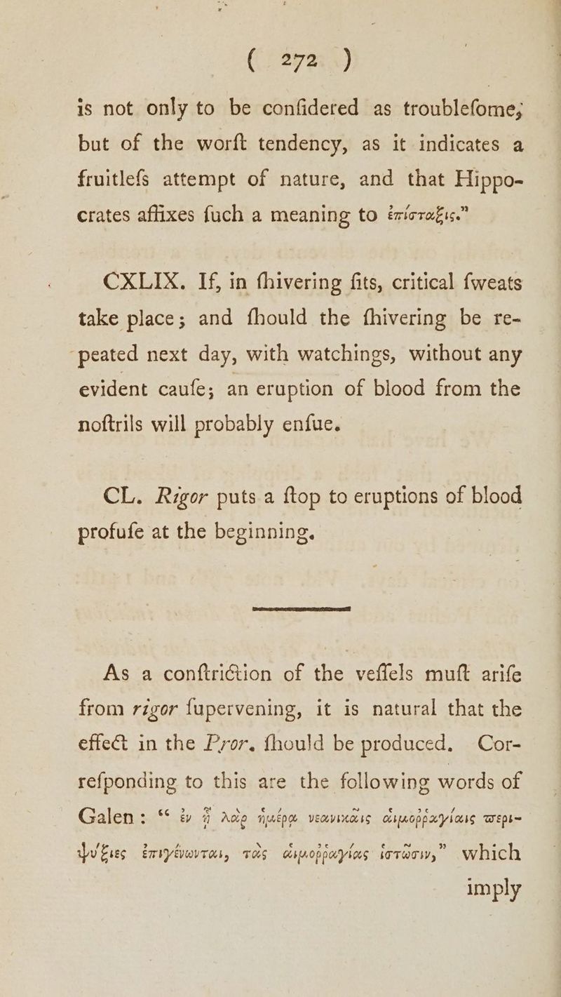 is not only to be confidered as troublefome; but of the worft tendency, as it indicates a fruitlefs attempt of nature, and that Hippo- crates affixes {uch a meaning to ἐπίσταξις. CXLIX. If, in thivering fits, critical fweats take place; and fhould the fhivering be re- ‘peated next day, with watchings, without any evident caufe; an eruption of blood from the noftrils will probably enfue. CL. Rigor puts a {top to eruptions of blood profufe at the beginning. As a conftriction of the veffels muft arife from rigor {upervening, it is natural that the effet in the Pryor. fhould be produced. Cor- refponding to this are the following words of Galen: “ ἐν ἡ Adie ἡμέρᾳ νεανικᾶις οιμοῤῥαγίαις τερι- ψυξιες ἐπιγίνωνται, τὸς ἀπμοῤῥαγίας ἱστῶσιν, which imply