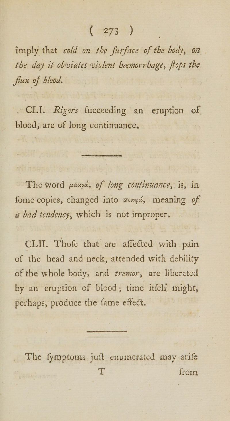 ( eps) imply that cold on the furface of the body, on | the day it obviates violent hemorrhage, ftops the fiux of blood. . CLI. Rigors fucceeding an eruption of blood, are of long continuance. The word μακρά, of long continuance, is, in fome copies, changed into πονηρά, meaning of a bad tendency, which is not improper. CLII. Thofe that are affected with pain of the head and neck, attended with debility of the whole body, and ¢remor, are liberated by an eruption of blood; time itfelf, might, perhaps, produce the fame effect. The fymptoms juft enumerated may arife T from