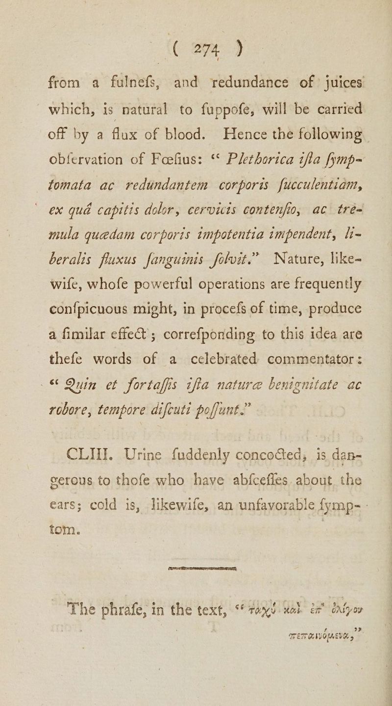 ἰ φᾷ) from a fulnefs, and redundance οὗ juices which, is natural to fuppofe, will be carried off by a flux of blood. Hence the following oblervation of Feefius: ‘* Plethorica tfta fymp- tomata ac redundantem corporis fucculentiam, ex quad capitis dolor, cervicts contenfio, ac tre= mula quedam corporis impotentia impendent, li- beralis fluxus fanguinis folvit.” Nature, like- wife, whofe powerful operations are frequently con{picuous might, in procefs of time, produce a fimilar effet; correfponding to this idea are thefe words of a_ celebrated commentator: yin et fortaffis ifta nature benignitate ac robore, tempore difcuts poffunt.” CLIII. Urine fuddenly concocted, is dan- serous to thofe who have abfcefles. about the ears; cold is, likewife, an unfavorable fymp-- tom. | The phrafe, i in the text, ° ron καὶ ἐπ᾽ ~~ πεπαινόμιενα,