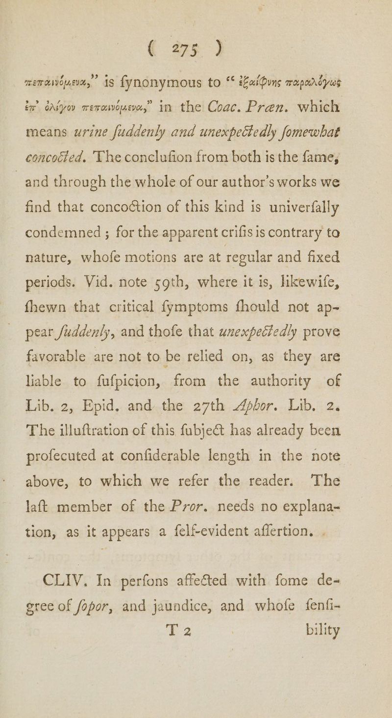 memanoue, is fynonymous to “ ἐξαίφνης παραλόγως in’ ὀλίγον πεπαινόμενα, in the Coac. Pren. which means urine fuddenly and unexpectedly fomewbat concocted. The conclufion from both is the fame, ἀπά through the whole of our author’s works we find that concoétion of this kind is univerfally condemned ; for the apparent crifis is contrary to nature, whofe motions are at regular and fixed periods. Vid. note 59th, where it is, likewife, fhewn that critical fymptoms fhould not ap- pear /uddenly, and thofe that unexpectedly prove favorable are not to be relied on, as they are liable to fufpicion, from the authority of Lib. 2, Epid. andthe 27th Apbor. Lib. 2. The illuftration of this fubje&amp;t has already been profecuted at confiderable length in the note | above, to which we refer the reader. The laft member of the Pror. needs no explana- tion, as it appears a felf-evident aflertion. . CLIV. In perfons affected with fome de- gree of fopor, and jaundice, and whofe {enfi- 2 . bility
