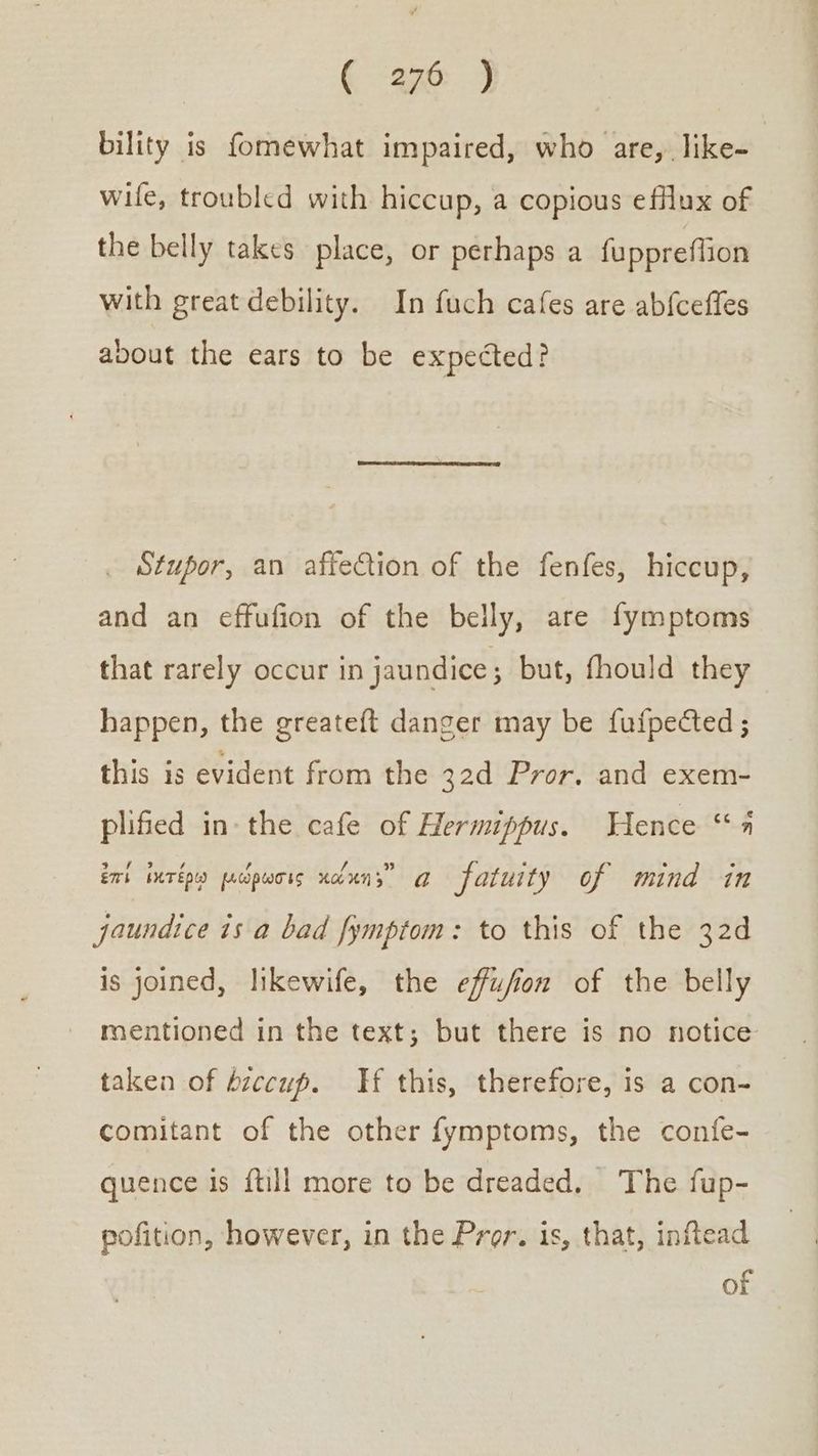 bility is fomewhat impaired, who are, like- wile, troubled with hiccup, a copious efflux of the belly takes place, or perhaps a fuppreflion with great debility. In fuch cafes are abf{ceffes about the ears to be expected? . Stupor, an affeCtion of the fenfes, hiccup, and an effufion of the belly, are fymptoms that rarely occur in jaundice ; but, fhould they happen, the greateft danger may be fufpected ; this is evident from the 32d Pror. and exem- plified in- the cafe of Hermuppus. Hence “4 ἐπὶ ἱκτέρῳ μώρωσις xcduns” a fatuity of mind in jaundice is a bad fymptom: to this of the 32d is joined, likewife, the effufion of the belly mentioned in the text; but there is no notice taken of hiccup. H this, therefore, is a con- comitant of the other fymptoms, the confe- quence is {till more to be dreaded, The fup- pofition, however, in the Pror. is, that, inflead of