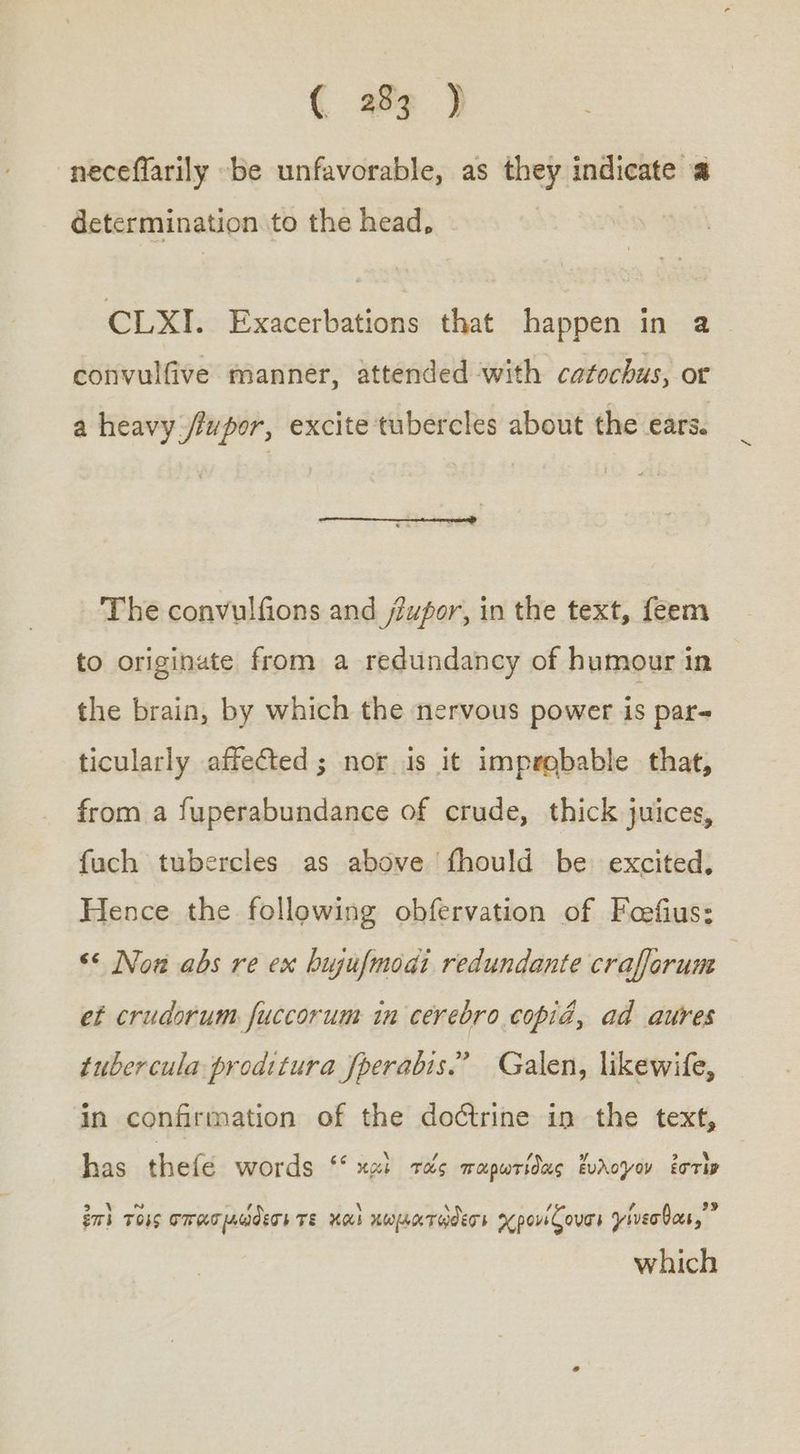 -neceffarily be unfavorable, as they indicate a determination to the head, CLXI. Exacerbations that happen in 8 convulfive manner, attended with catochus, or a heavy ΜΟΥ, excite tubercles about the ears. The convulfions and /upor, in the text, feem to originate from a redundancy of humour in the brain, by which the nervous power is par- ticularly affected; nor is it improbable that, from a fuperabundance of crude, thick juices, fuch tubercles as above fhould be excited, Hence the following obfervation of Feefius: ‘¢ Now abs re ex hujufmodi redundante craforum ef crudorum fuccorum in cerebro copid, ad aures tubercula proditura fperabis.” Galen, likewife, in confirmation of the doctrine in the text, has thefé words « κρὶ τὰς παρωτίδας ἔυλογον ἐστὶν ἂρ εν ΠΟ ἤ \ 4 , e 35 ἐπὶ τοῖς σπασμώδεσι TE καὶ χωματοθεσι χρονίζουσι γίνεσθαι, which
