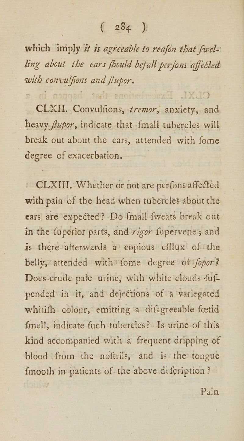 ({ 28% .} which imply 7 ἦς agreeable to reafon that fwel= ling about the ears fhould befall perjons affected with convulfions and flupor. CLXIH.. Convulfions, tremor, anxiety, and heavy fupor, indicate that {mall tubercles will break out about the ears, attended with fome degree of exacerbation. - CLXIII. Whether or not are perfons affected with pain of the head when tubercles about the ears are. expected? Do {mall fweats break out in the fuperior parts, and rigor fupervene; and is there afterwards a copious efflux of the belly, attended with>fome degree of‘ /opor? Does-crude pale urine} with white clouds fu pended’ in ‘it, and dejeétions ‘of a variegated whitith. colour, emitting a difagreeable feetid fmell, indicate fuch tubercles? Is urine of this kind accompanied with a frequent dripping of blood from the noftrils, and is. the tongue fmooth in patients of. the above defeription ? Pain