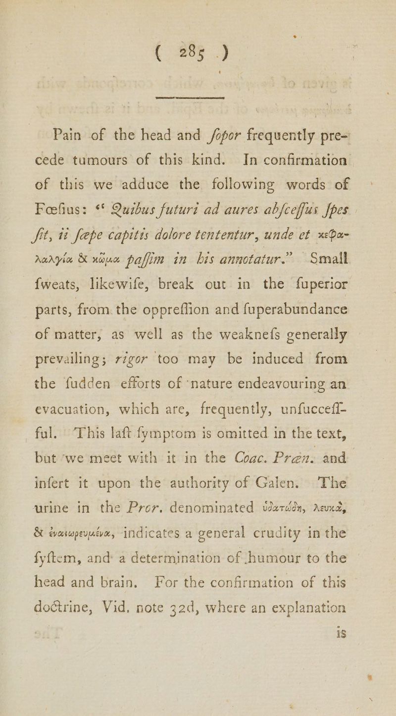 (25) Pain of the head and /opor frequently pre= cede tumours of this kind. In confirmation of this we adduce the following words of Feefius: ‘* Quibus futuri ad aures abfceffus fpes Sit, ti fepe capitis dolore tententur, unde et κεφα- λαλγία &amp; χῶμα pafim in bis annotatur.” Small {weats, likewife, break out in the fuperior parts, from the oppreflion and fuperabundance of matter, as well as the weaknefs generally prevailing; r7gor too may be induced from the fudden efforts of ‘nature endeavouring an evacuation, which are, frequently, unfuccefi- ful. ‘This laft fymptom is omitted in the text, but ‘we meet with it in the Coac. Pren. and infert it upon the authority of Galen. The urine in the Prev. denominated ὑδατώδη, λευκῶ, &amp; ἐναιωρευμένα, indicates a general crudity in the fyftem, and: a determination of humour to the head and brain. For the confirmation of this doctrine, Vid, note 32d, where an explanation 13