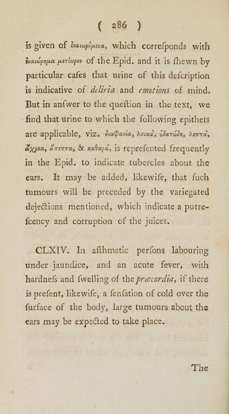 is given of ἐναιωρέμενα, which correfponds with ἐναιώρημα μετέωρον Of the Epid. and it is fhewn by particular cafes that urine of this defcription isidnidicative of deléréa:! and! -emotions..of mind, But in anfwer to the queftion in the text, we find that urine to which the following epithets are applicable, viz. διωφανέα, λευκαὶ, ὑδατώδη, λεπτὰ, ἄχροα, ἄπεπτα, & καθαρά, is reprefented frequently in the Epid. to indicate tubercles about the ears. It may be added, likewife, that fuch tumours will be preceded by the variegated dejections mentioned, which indicate a putre- fcency and corruption of the juices. CLXIV. In afthmatic perfons labouring under jaundice, and an acute fever, with hardnefs and {welling of the precordia, if there is prefent, likewife, a fenfation of cold over the furface of the body, large tumours about the ears may be expected to take place.
