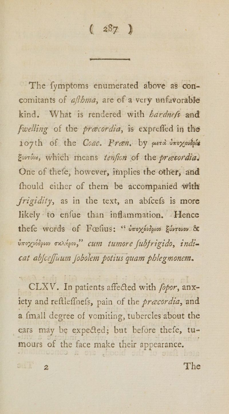 ( 281 ) The fymptoms enumerated above as con- comitants of a/fhma, are of a very unfavorable kind. What is rendered with 4ardnefs and fwelling of the precordia, is exprefied in the 107th of the Coac. Pren. by μετὰ ὑποχονδρίᾳ, ξυντόνα, which means tenficn of the preccordias One of thefe; however, implies the other, and fhould either of them be accompanied with jrigidity, as in the text, an abfcefs is more likely to enfue than inflammation, - Hence thefe words of Foefius: “ ὑποχόνδριου ξύντονον 8 ᾿ ὑποχνόδριον aurnpov,” cum tumore fubfrigido, indt~ cat abjceffuum fobolem potius quam phlegmonem. _ CLXV. In patients affefted with fopor, anx- iety and reftleffnefs, pain of the precordia, and a {mall degree of vomiting, tubercles about the ears may be expected; but before thefe, tu- mours of the face make their appearance. 2 The