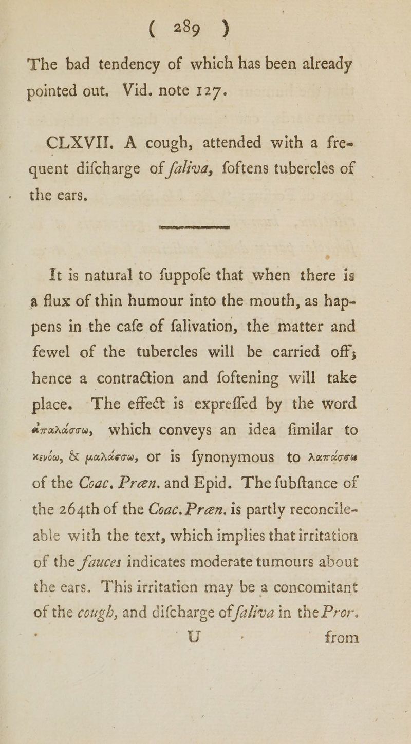 The bad tendency of which has been already pointed out. Vid. note 127. CLXVII. A cough, attended with a fre- quent difcharge of /aliva, foftens tubercles of the ears. It is natural to fuppofe that when there is a flux of thin humour into the mouth, as hap- pens in the cafe of falivation, the matter and fewel of the tubercles will be carried off; hence a contraction and foftening will take place. The effect is exprefled by the word | “ἰπαλάσσω, Which conveys an idea fimilar to κενόω, & μαλάφσω, OF Is fynonymous to Aanacew of the Coac. Pren. and Epid. The fubftance of τῆς 264th of the Coac. Pren. is partly reconcile- able with the text, which implies that irritation of the fauces indicates moderate tumours about the ears. This irritation may be a concomitant of the cough, and difcharge of fava in the Pror. Ag from