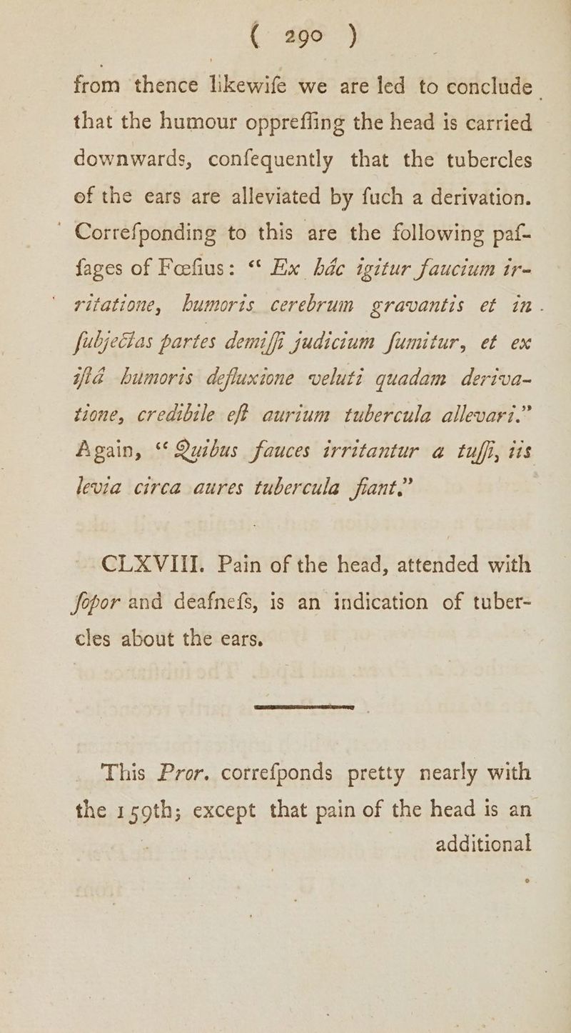 from thence likewife we are led to conclude - that the humour oppreffing the head is carried downwards, confequently that the tubercles of the ears are alleviated by fuch a derivation. Correfponding to this are the following paf- fages of Feefius: “* Ex ῥάς igitur faucium ir- ritatione, bumoris cerebrum gravantis et in. fubjecias partes demiffi judicium fumitur, et ex iid humoris defluxione veluti quadam deriva- tione, credibile eff aurium tubercula allevari.” Again, “Quibus fauces irritantur a tuffi, tis levia circa aures tubercula fiant.” CLXVIII. Pain of the head, attended with Jopor and deafnefs, is an indication of tuber- cles about the ears. This Pror. correfponds pretty nearly with the 1 ii except that pain of the head is an additional
