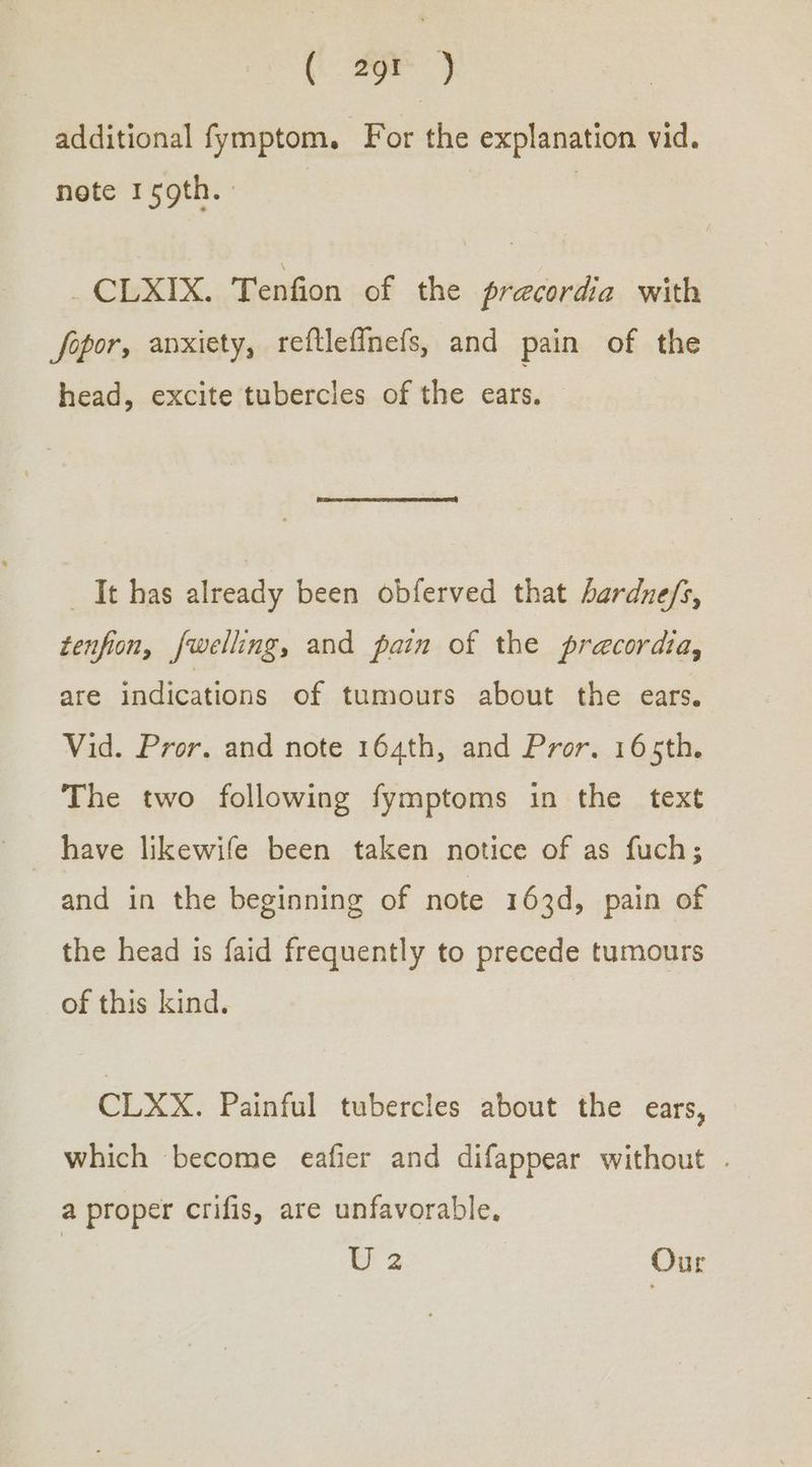 ( 29 } additional fymptom. For the explanation vid. note 19th. _CLXIX. Tenfion of the precordia with fepor, anxiety, reftlefinefs, and pain of the head, excite tubercles of the ears. _ It has already been obferved that bardne/s, tenfion, fwelling, and pain of the precordia, are indications of tumours about the ears. Vid. Pror. and note 164th, and Pror. 165th. The two following fymptoms in the text have likewife been taken notice of as fuch; and in the beginning of note 163d, pain of the head is faid frequently to precede tumours of this kind. CLXX. Painful tubercles about the ears, which become eafier and difappear without . a proper crifis, are unfavorable. | us Our