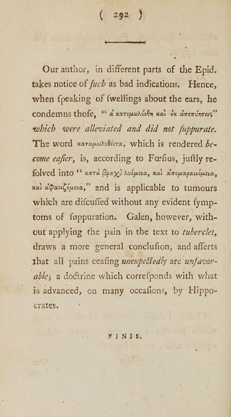 ( 292} Our author, in different parts of the Epid. takes notice of fucb as bad indications. Hence, when {peaking of {wellings about the ears, he condemns thofe, “ὦ κατεμωλύνθη καὶ ἐκ ὠπεπύησεν;᾽ which were alleviated and did not fuppurate. The word καταμωλυθέντα, which is rendered δε. come eafer, 1s, according to Feefus, juftly re- folved into ““ xara βραχὺ λυόμενα, καὶ ἀπομαραινόμενα, καὶ ἀφανιζόμενα,᾽᾿ and is applicable to tumours which are difcufled without any evident fymp- toms of fuppuration. Galen, however, with- out applying the pain in the text to ¢udercies, draws a more general conclufion, and afferts that all pains ceafing unexpectedly are unfavor-_ able; a do&amp;trine which correfponds with what is advanced, on many occafions, by Hippo- crates. FINIS,