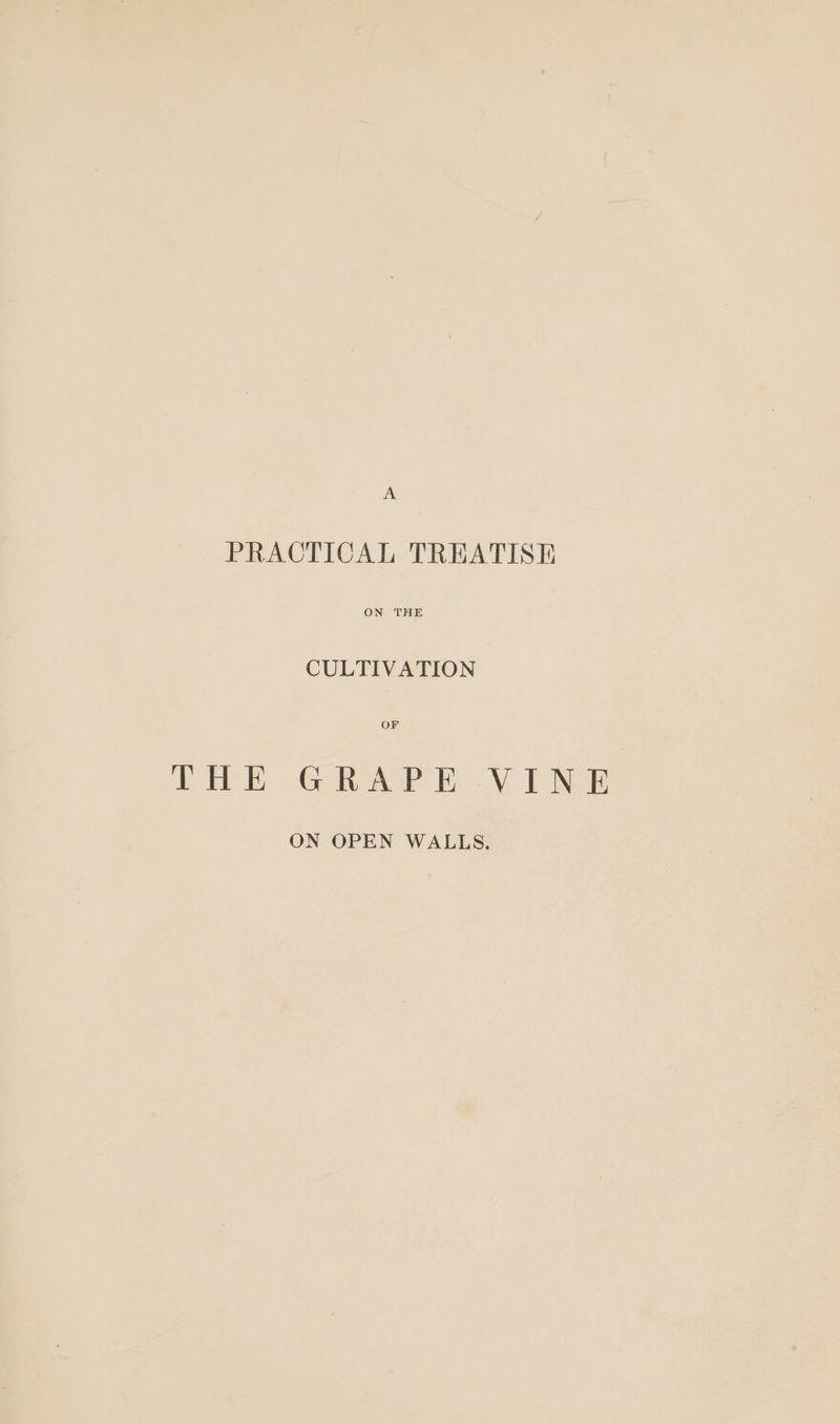 A PRACTICAL TREATISH ON THE CULTIVATION OF THE GRAPE VINE ON OPEN WALLS.