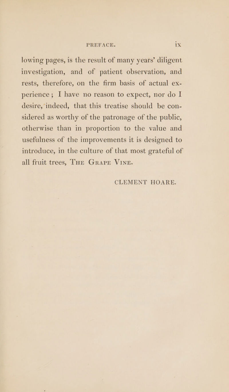 lowing pages, is the result of many years’ diligent investigation, and of patient observation, and rests, therefore, on the firm basis of actual ex- perience; I have no reason to expect, nor do I desire, indeed, that this treatise should be con- sidered as worthy of the patronage of the public, otherwise than in proportion to the value and usefulness of the improvements it is designed to introduce, in the culture of that most grateful of all fruit trees, Tue Grape VINE. CLEMENT HOARE.