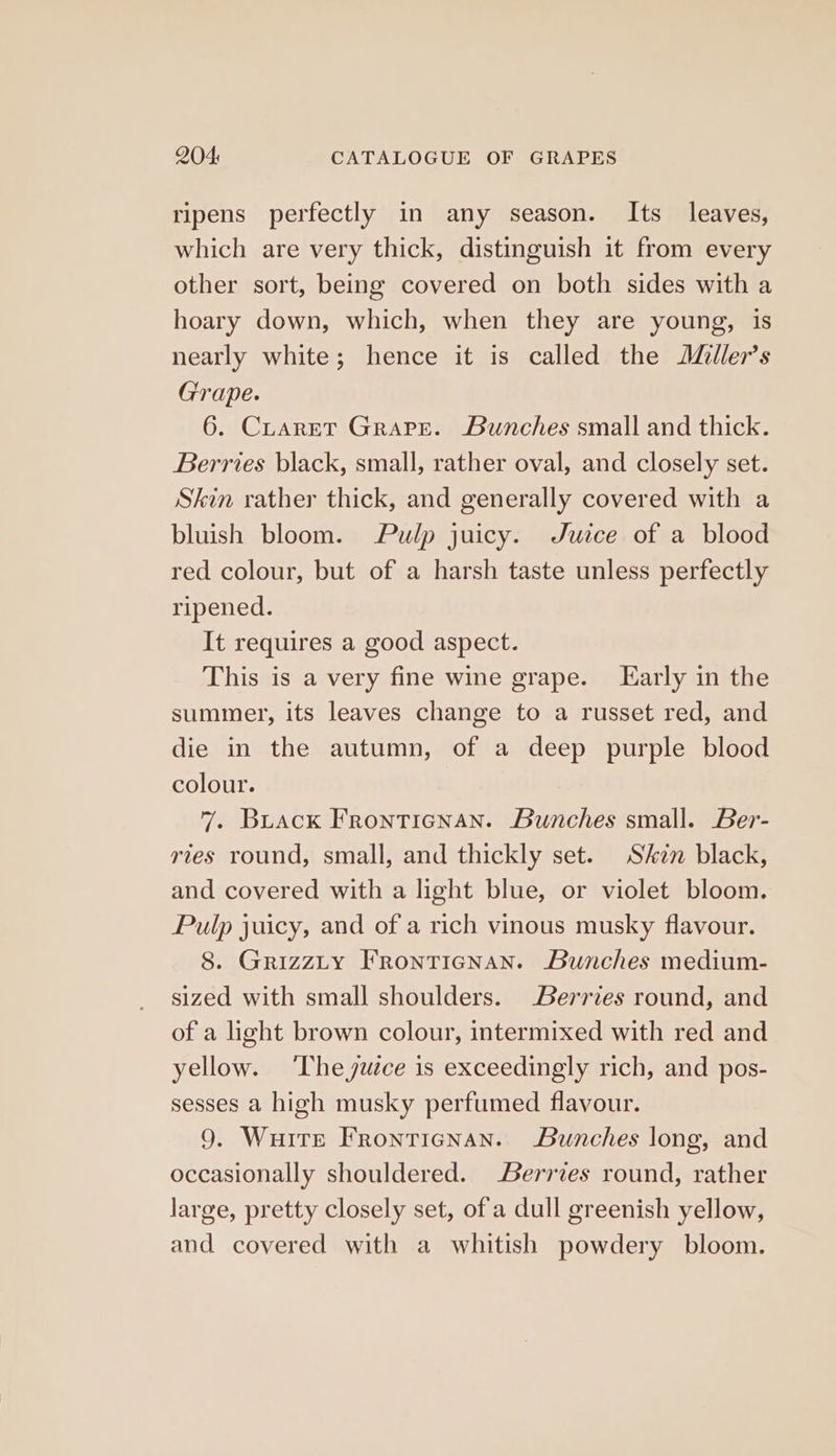 ripens perfectly in any season. Its leaves, which are very thick, distinguish it from every other sort, being covered on both sides with a hoary down, which, when they are young, is nearly white; hence it is called the JMller’s Grape. 6. CraretT Grape. Bunches small and thick. Berries black, small, rather oval, and closely set. Skin rather thick, and generally covered with a bluish bloom. Pulp juicy. Juice of a blood red colour, but of a harsh taste unless perfectly ripened. It requires a good aspect. This is a very fine wine grape. Early in the summer, its leaves change to a russet red, and die in the autumn, of a deep purple blood colour. 7. Buack FrontTicnNan. Bunches small. Ber- ries round, small, and thickly set. Skzn black, and covered with a light blue, or violet bloom. Pulp juicy, and of a rich vinous musky flavour. 8. GrizzLy FRontiegnan. Bunches medium- sized with small shoulders. Berrzes round, and of a light brown colour, intermixed with red and yellow. ‘The yuwzce is exceedingly rich, and pos- sesses a high musky perfumed flavour. 9. Wuite Frontienan. Bunches long, and occasionally shouldered. errves round, rather large, pretty closely set, of a dull greenish yellow, and covered with a whitish powdery bloom.