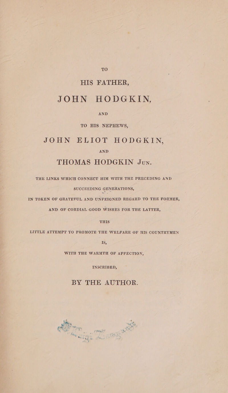 TO HIS FATHER, JOHN HODGKIN, AND TO HIS NEPHEWS, JOHN ELIOT HODGKIN, AND THOMAS HODGKIN Jun. THE LINKS WHICH CONNECT HIM WITH THE PRECEDING AND SUCCEEDING GENERATIONS, IN TOKEN OF GRATEFUL AND UNFEIGNED REGARD TO THE FORMER, AND OF CORDIAL GOOD WISHES FOR THE LATTER, THIS LITTLE ATTEMPT TO PROMOTE THE WELFARE OF HIS COUNTRYMEN Is, WITH THE WARMTH OF AFFECTION, INSCRIBED, BY THE AUTHOR. ar ae