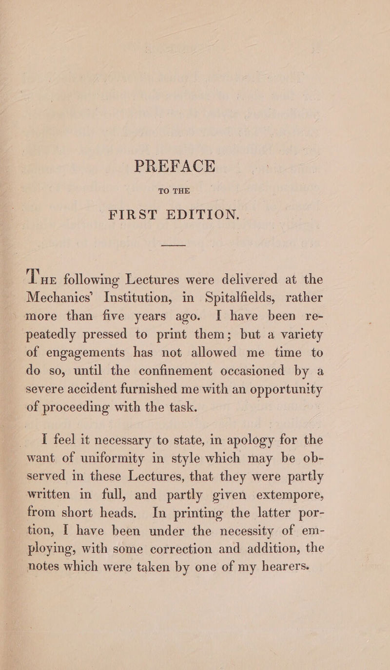 TO THE FIRST EDITION. Tue following Lectures were delivered at the Mechanics’ Institution, in Spitalfields, rather more than five years ago. I have been re- peatedly pressed to print them; but a variety of engagements has not allowed me time to do so, until the confinement occasioned by a severe accident furnished me with an opportunity of proceeding with the task. I feel it necessary to state, in apology for the want of uniformity in style which may be ob- served in these Lectures, that they were partly written in full, and partly given extempore, from short heads. In printing the latter por- tion, I have been under the necessity of em- ploying, with some correction and addition, the notes which were taken by one of my hearers.