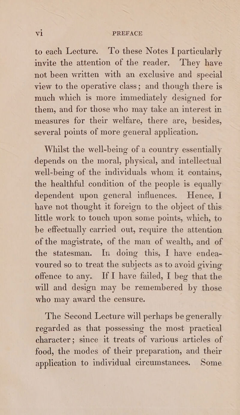 to each Lecture. ‘T’o these Notes I particularly invite the attention of the reader. ‘They have not been written with an exclusive and special view to the operative class; and though there is much which is more immediately designed for them, and for those who may take an interest in measures for their welfare, there are, besides, several points of more general application. Whilst the well-being of a country essentially depends on the moral, physical, and intellectual well-being of the individuals whom it contains, the healthful condition of the people is equally dependent upon general influences. Hence, I have not thought it foreign to the object of this little work to touch upon some points, which, to be effectually carried out, require the attention of the magistrate, of the man of wealth, and of the statesman. In doing this, [ have endea- voured so to treat the subjects as to avoid giving offence to any. If I have failed, [ beg that the will and design may be remembered by those who may award the censure. The Second Lecture will perhaps be generally regarded as that possessing the most practical character; since it treats of various articles of food, the modes of their preparation, and their application to individual circumstances. Some