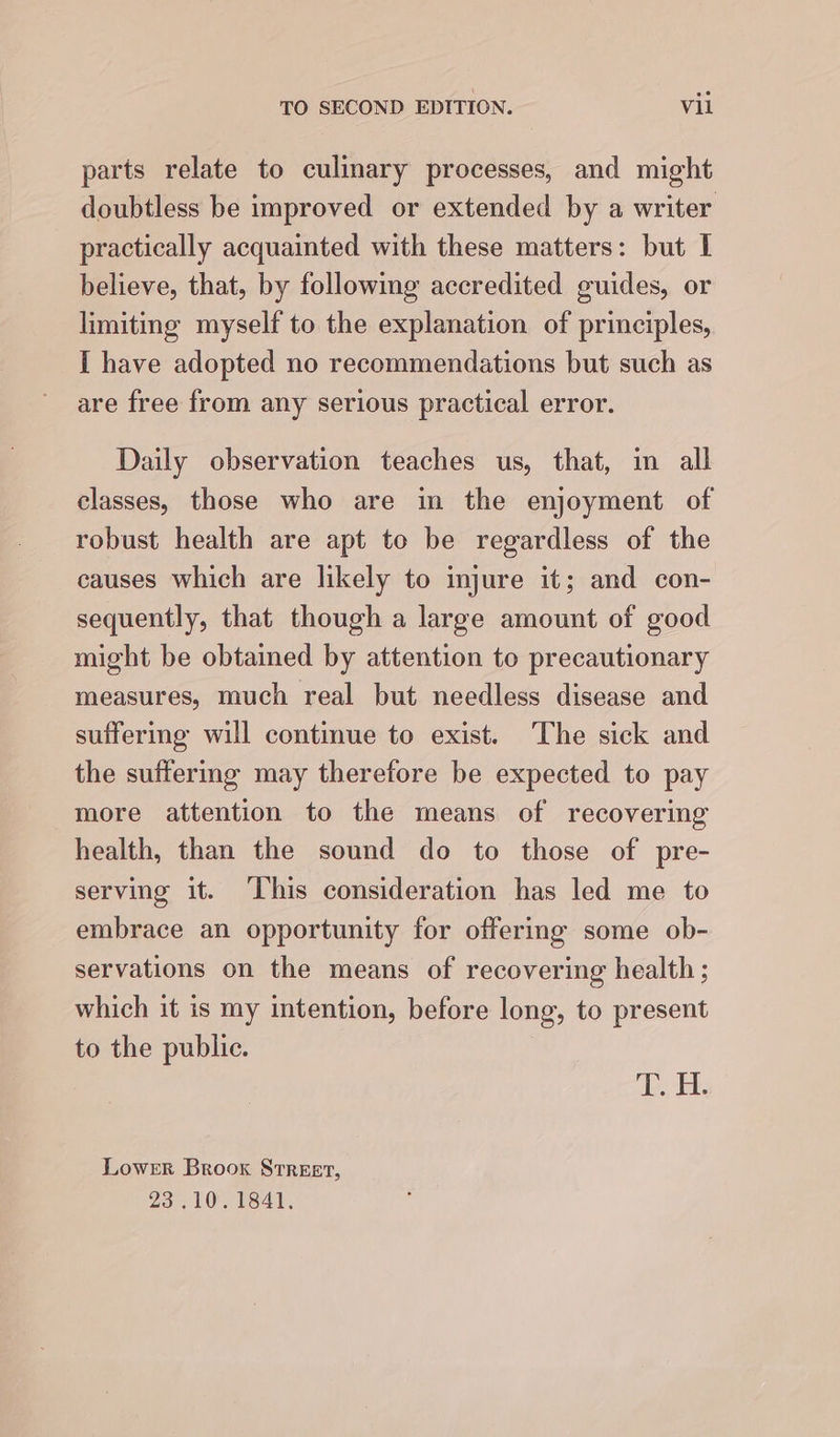 parts relate to culinary processes, and might doubtless be improved or extended by a writer practically acquainted with these matters: but I believe, that, by following accredited guides, or limiting myself to the explanation of principles, I have adopted no recommendations but such as are free from any serious practical error. Daily observation teaches us, that, in all classes, those who are in the enjoyment of robust health are apt to be regardless of the causes which are likely to injure it; and con- sequently, that though a large amount of good might be obtained by attention to precautionary measures, much real but needless disease and suffering will continue to exist. The sick and the suffermg may therefore be expected to pay more attention to the means of recovering health, than the sound do to those of pre- serving it. ‘This consideration has led me to embrace an opportunity for offering some ob- servations on the means of recovering health ; which it is my intention, before long, to present to the public. Did, Lower Brook Street, 23. 101641.