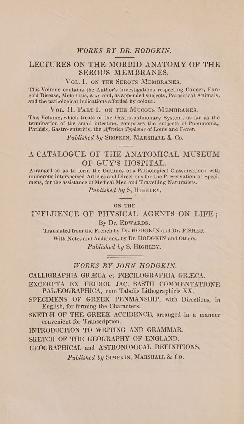 WORKS BY DR. HODGKIN. —_—— LECTURES ON THE MORBID ANATOMY OF THE SEROUS MEMBRANES. Vou. I. on THE SEROUS MEMBRANES. This Volume contains the Author's investigations respecting Cancer, Fun- goid Disease, Melanosis, &c.; and, as appended subjects, Parasitical Animals, and the pathological indications afforded by colour. Vou. II. Partl. on tae Mucous MEMBRANES. This Volume, which treats of the Gastro-pulmonary System, as far as the termination of the small intestine, comprises the subjects of Pneumonia, Phthisis, Gastro-enteritis, the Affection Typhoide of Louis and Fever. Published by SIMPKIN, MARSHALL & Co. A Se ee OF THE ANATOMICAL MUSEUM OF GUY’S HOSPITAL. Arranged so as to form the Outlines of a Pathological Classification; with numerous interspersed Articles and Directions for the Preservation of Speci- mens, for the assistance of Medical Men and Travelling Naturaiists. Published by S, HIGHLEY. ON THE INFLUENCE OF PHYSICAL AGENTS ON LIFE; By Dr. EDWARDS. Translated from the French by Dr. HODGKIN arid Dr. FISHER. With Notes and Additions, by Dr. HODGKIN and Others. Published by 5S. HIGHLEY. WORKS BY JOHN HODGKIN. CALLIGRAPHIA GRZECA et POSCILOGRAPHIA GRACA. EXCERPTA EX FRIDER. JAC. BASTILT COMMENTATIONE PALHOGRAPHICA, cum Tabulis Lithographicis XX. SPECIMENS OF GREEK PENMANSHIP, with Directions, in English, for forming the Characters. SKETCH OF THE GREEK ACCIDENCE, arranged in a manner convenient for Transcription. INTRODUCTION TO WRITING AND GRAMMAR. SKETCH OF THE GEOGRAPHY OF ENGLAND. GEOGRAPHICAL and ASTRONOMICAL DEFINITIONS. Published by SIMPKIN, MARSHALL & Co.
