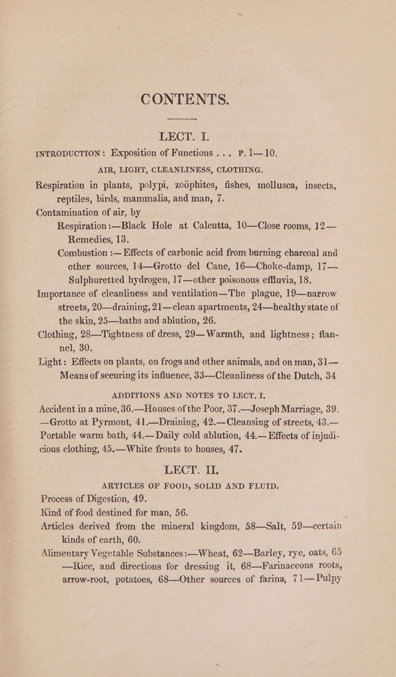CONTENTS. LECT. I. INTRODUCTION: Exposition of Functions ... P.1—10. AIR, LIGHT, CLEANLINESS, CLOTHING. Respiration in plants, polypi, zoophites, fishes, mollusca, insects, reptiles, birds, mammalia, and man, 7. Contamination of air, by Respiration:—Black Hole at Calcutta, 10—Close rooms, 12— Remedies, 13. Combustion :— Effects of carbonic acid from burning charcoal and other sources, 14—Grotto del Cane, 16—Choke-damp, 17— Sulphuretted hydrogen, 17—cther poisonous effluvia, 18. Importance of cleanliness and ventilation—The plague, 19—narrow streets, 20—draining, 21—clean apartments, 24—healthy state of the skin, 25—baths and ablution, 26. Clothing, 28—Tightness of dress, 29— Warmth, and lightness; flan- nel, 30. Light: Effects on plants, on frogs and other animals, and on man, 31— Means of securing its influence, 33—Cleanliness of the Dutch, 34 ADDITIONS AND NOTES TO LECT. I. Accident in a mine, 36.—Houses of the Poor, 37.—Joseph Marriage, 39. —Grotto at Pyrmont, 41.—Draining, 42.—Cleansing of streets, 43.— Portable warm bath, 44.— Daily cold ablution, 44.— Effects of injudi- cious clothing, 45.—-White fronts to houses, 47. LECT. II. ARTICLES OF FOOD, SOLID AND FLUID. Process of Digestion, 49. Kind of food destined for man, 56. Articles derived from the mineral kingdom, 58—Salt, 59—certain kinds of earth, 60. Alimentary Vegetable Substances: —Wheat, 62—Barley, rye, oats, 65 —Rice, and directions for dressing it, 68—Farinaceons roots, arrow-root, potatoes, 68—Other sources of farina, 71— Pulpy