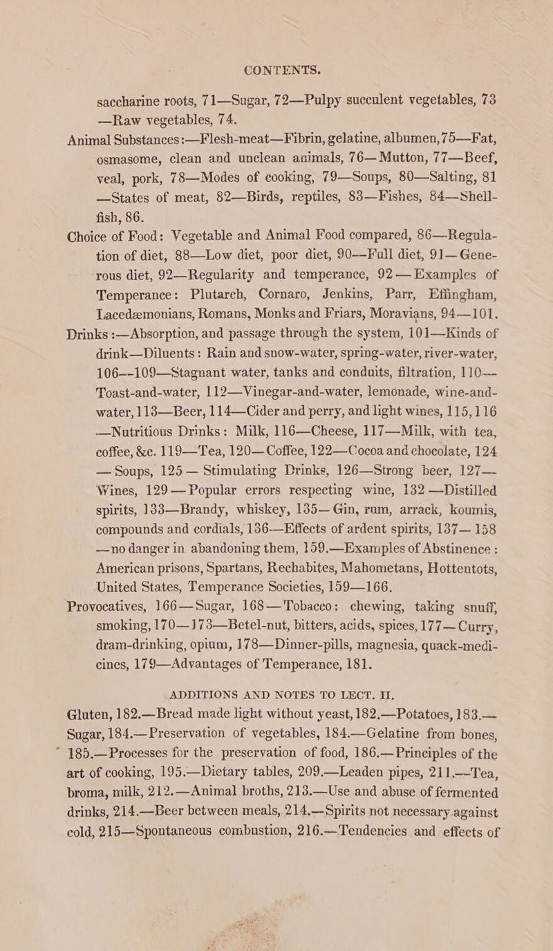 saccharine roots, 71—Sugar, 72—Pulpy succulent vegetables, 73 —Raw vegetables, 74. Animal Substances: —Flesh-meat—Fibrin, gelatine, albumen, 75—Fat, osmasome, clean and unclean animals, 76— Mutton, 77—Beef, veal, pork, 78—Modes of cooking, 79—Soups, 80—Salting, 81 —States of meat, 82—Birds, reptiles, 83—Fishes, 84——Shell- fish, 86. Choice of Food: Vegetable and Animal Food compared, 86—Regula- tion of diet, 88—Low diet, poor diet, 90——Full diet, 91—Gene- rous diet, 92—Regularity and temperance, 92— Examples of Temperance: Plutarch, Cornaro, Jenkins, Parr, Effingham, Lacedzemonians, Romans, Monks and Friars, Moravians, 94—101. Drinks :—Absorption, and passage through the system, 101—Kinds of drink—Diluents: Rain and snow-water, spring-water, river-water, 106--109—Stagnant water, tanks and conduits, filtration, 110—- Toast-and-water, 112—Vinegar-and-water, lemonade, wine-and- water, 113—Beer, 114—-Cider and perry, and light wines, 115,116 —Nutritious Drinks: Milk, 116—Cheese, 117—Milk, with tea, coffee, &amp;c. 119—Tea, 120— Coffee, 122—Cocoa and chocolate, 124 — Soups, 125 — Stimulating Drinks, 126—Strong beer, 127—- Wines, 129— Popular errors respecting wine, 132 —Distilled spirits, ]33—Brandy, whiskey, 135— Gin, rum, arrack, koumis, compounds and cordials, 136—Effects of ardent spirits, 137— 158 —no danger in abandoning them, 159.—Examples of Abstinence : American prisons, Spartans, Rechabites, Mahometans, Hottentots, United States, Temperance Societies, 159—166. Provocatives, 166—Sugar, 168— Tobacco: chewing, taking snuff, smoking, 170—173—Betel-nut, bitters, acids, spices, 177— Curry, dram-drinking, opium, 178—Dinner-pills, magnesia, quack-medi- cines, 179—Advantages of Temperance, 181. ADDITIONS AND NOTES TO LECT. I. Gluten, 182.—Bread made light without yeast, 182,—Potatoes, 183.— Sugar, 184.—Preservation of vegetables, 184.—Gelatine from bones, ~ 185.—Processes for the preservation of food, 186.—Principles of the art of cooking, 195.—Dietary tables, 209_—Leaden pipes, 211.—Tea, broma, milk, 212.—Animal broths, 213.—Use and abuse of fermented drinks, 214.—Beer between meals, 214.—Spirits not necessary against cold, 215—Spontaneous combustion, 216.—Tendencies and effects of