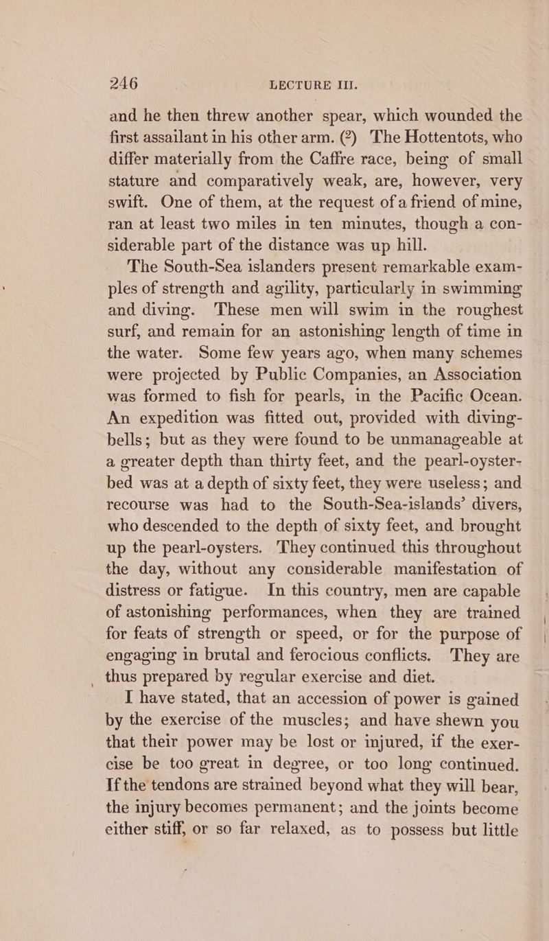 and he then threw another spear, which wounded the first assailant in his other arm. (?) The Hottentots, who differ materially from the Caffre race, being of small stature and comparatively weak, are, however, very swift. One of them, at the request ofa friend of mine, ran at least two miles in ten minutes, though a con- siderable part of the distance was up hill. The South-Sea islanders present remarkable exam- ples of strength and agility, particularly in swimming and diving. These men will swim in the roughest surf, and remain for an astonishing length of time in the water. Some few years ago, when many schemes were projected by Public Companies, an Association was formed to fish for pearls, in the Pacific Ocean. An expedition was fitted out, provided with diving- bells; but as they were found to be unmanageable at a greater depth than thirty feet, and the pearl-oyster- bed was at a depth of sixty feet, they were useless; and recourse was had to the South-Sea-islands’ divers, who descended to the depth of sixty feet, and brought up the pearl-oysters. They continued this throughout the day, without any considerable manifestation of distress or fatigue. In this country, men are capable of astonishing performances, when they are trained for feats of strength or speed, or for the purpose of engaging in brutal and ferocious conflicts. They are _ thus prepared by regular exercise and diet. I have stated, that an accession of power is gained by the exercise of the muscles; and have shewn you that their power may be lost or injured, if the exer- cise be too great in degree, or too long continued. If the tendons are strained beyond what they will bear, the injury becomes permanent; and the joints become either stiff, or so far relaxed, as to possess but little