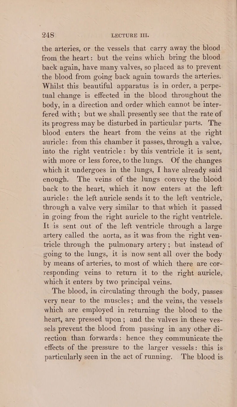 the arteries, or the vessels that carry away the blood from the heart: but the veins which bring the blood back again, have many valves, so placed as to prevent the blood from going back again towards the arteries. Whilst this beautiful apparatus is in order, a perpe- tual change is effected in the blood throughout the body, in a direction and order which cannot be inter- fered with; but we shall presently see that the rate of its progress may be disturbed in particular parts. The blood enters the heart from the veins at the right auricle: from this chamber it passes, through a valve, into the right ventricle: by this ventricle it is sent, with more or less force, to the lungs. Of the changes which it undergoes in the lungs, I have already said enough. The veins of the lungs convey the blood back to the heart, which it now enters at the left auricle: the left auricle sends it to the left ventricle, through a valve very similar to that which it passed in going from the right auricle to the right ventricle. It is sent out of the left ventricle through a large artery called the aorta, as it was from the right ven- tricle through the pulmonary artery; but instead of going to the lungs, it is now sent all over the body by means of arteries, to most of which there are cor- responding veins to return it to the right auricle, which it enters by two principal veins. The blood, in circulating through the body, passes very near to the muscles; and the veins, the vessels which are employed in returning the blood to the heart, are pressed upon; and the valves in these ves- sels prevent the blood from passing in any other di- rection than forwards: hence they communicate the effects of the pressure to the larger vessels: this is particularly seen in the act of running. The blood is