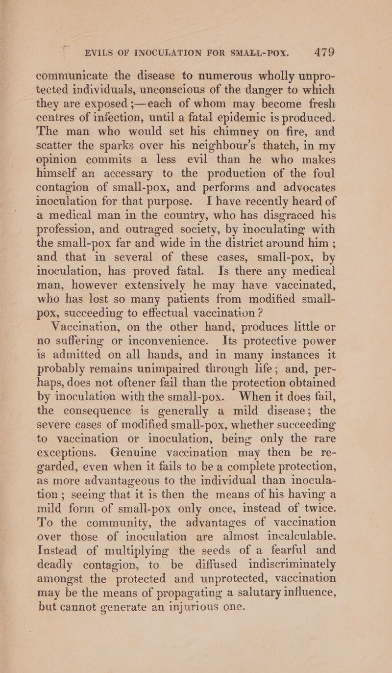 communicate the disease to numerous wholly unpro- tected individuals, unconscious of the danger to which they are exposed ;—each of whom may become fresh centres of infection, until a fatal epidemic is produced. The man who would set his chimney on fire, and scatter the sparks over his neighbour's thatch, in my opinion commits a less evil than he who makes himself an accessary to the production of the foul contagion of small-pox, and performs and advocates inoculation for that purpose. I have recently heard of a medical man in the country, who has disgraced his profession, and outraged society, by inoculating with the small-pox far and wide in the district around him ; and that in several of these cases, smali-pox, by inoculation, has proved fatal. Is there any medical man, however extensively he may have vaccinated, who has lost so many patients from modified small- pox, succeeding to effectual vaccination ? Vaccination, on the other hand, produces little or no suffering or inconvenience. Its protective power is admitted on all hands, and in many instances it probably remains unimpaired through life; and, per- haps, does not oftener fail than the protection obtained by inoculation with the small-pox. When it does fail, the consequence is generally a mild disease; the severe cases of modified small-pox, whether succeeding to vaccination or inoculation, being only the rare exceptions. Genuine vaccination may then be re- garded, even when it fails to be a complete protection, as more advantageous to the individual than inocula- tion; seeing that it is then the means of his having a mild form of small-pox only once, instead of twice. To the community, the advantages of vaccination over those of inoculation are almost incalculable. Instead of multiplymg the seeds of a fearful and deadly contagion, to be diffused indiscriminately amongst the protected and unprotected, vaccination may be the means of propagating a salutary influence, but cannot generate an injurious one.