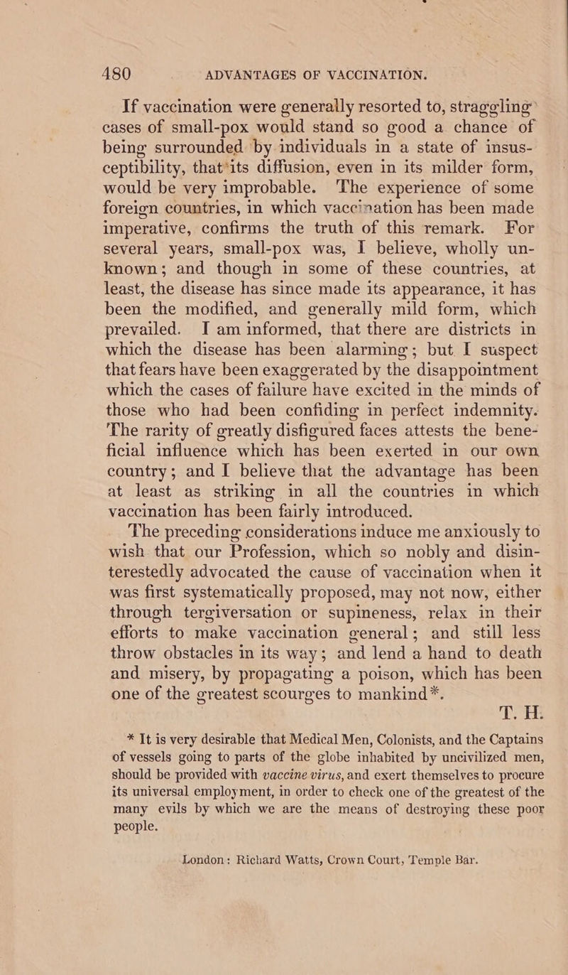 If vaccination were generally resorted to, straggling cases of small-pox would stand so good a chance of being surrounded by individuals in a state of insus- ceptibility, that*its diffusion, even in its milder form, would be very improbable. ‘The experience of some foreign countries, in which vaccination has been made imperative, confirms the truth of this remark. For several years, small-pox was, I believe, wholly un- known; and though in some of these countries, at least, the disease has since made its appearance, it has been the modified, and generally mild form, which prevailed. I am informed, that there are districts in which the disease has been alarming; but I suspect that fears have been exaggerated by the disappointment which the cases of failure have excited in the minds of those who had been confiding in perfect indemnity. The rarity of greatly disfigured faces attests the bene- ficial influence which has been exerted in our own country; and I believe that the advantage has been at least as striking in all the countries in which vaccination has been fairly introduced. The preceding considerations induce me anxiously to wish that our Profession, which so nobly and disin- terestedly advocated the cause of vaccination when it was first systematically proposed, may not now, either through tergiversation or supimeness, relax in their efforts to make vaccination general; and still less throw obstacles in its way; and lend a hand to death and misery, by propagating a poison, which has been one of the greatest scourges to mankind*. TOR * It is very desirable that Medical Men, Colonists, and the Captains of vessels going to parts of the globe inhabited by uncivilized men, should be provided with vaccine virus, and exert themselves to procure its universal employment, in order to check one of the greatest of the many evils by which we are the means of destroying these poor people. London: Richard Watts, Crown Court, Temple Bar.