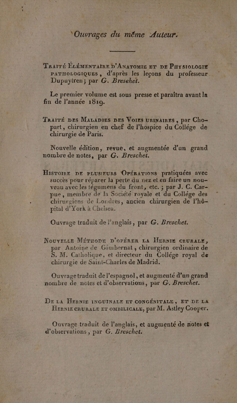 a ” ‘Ouvrages du même Auteur. Trarre ELÉMENTATRE D'AnaTomiIs ET DE PaysioLociE PATHOLOGIQUES, d’après les lecons du professeur Dupuytren; par G. Bresehet. Le premier volume est sous presse et paraîtra avant la fin de l’année 1810. Traire prs MaraDies pes Voirs uriNAIRES , par Cho- part, chirurgien en chef de hospice du Collége de chirurgie de Paris. Nouvelle édition, revue, et augmentée d’un grand nombre de notes, par G. Breschet. Hisromr DE PLUSIEURS OPÉRATIONS pratiquées avec succes pour réparer Ja perte du nez et en faire un nou- veau avec les tégumens du front, etc. ; par J. C. Car- pue, membre de la Société royale et du Collége des chirurgiens de Londres, ancien chirurgien de l’hô- pital d’ York à Chelsea. Ouvrage traduit de }’anglais, par G. Breschet. Nouvezce Méruopre D’oOPÉRER LA HWennie CRURALE, par Antoine de Gimbernat, chirurgien ordinaire de S. M. Cat holique, et directeur du Collége royal de chirurgie de Saint-Charles de Madrid. Ouvragetraduit de l'espagnol, et augmenté d’un grand nombre de notes et d ‘observations , par G. Breschet. Dez LA HERNIE 1NGUINALE ET CONGENITALE, ET DE LA HernlE CRURALE ET OMBILICALE, par M. Astley Cooper. Ouvrage traduit de l’anglais, et augmenté de nates et d'observations , par G. Zreschct.