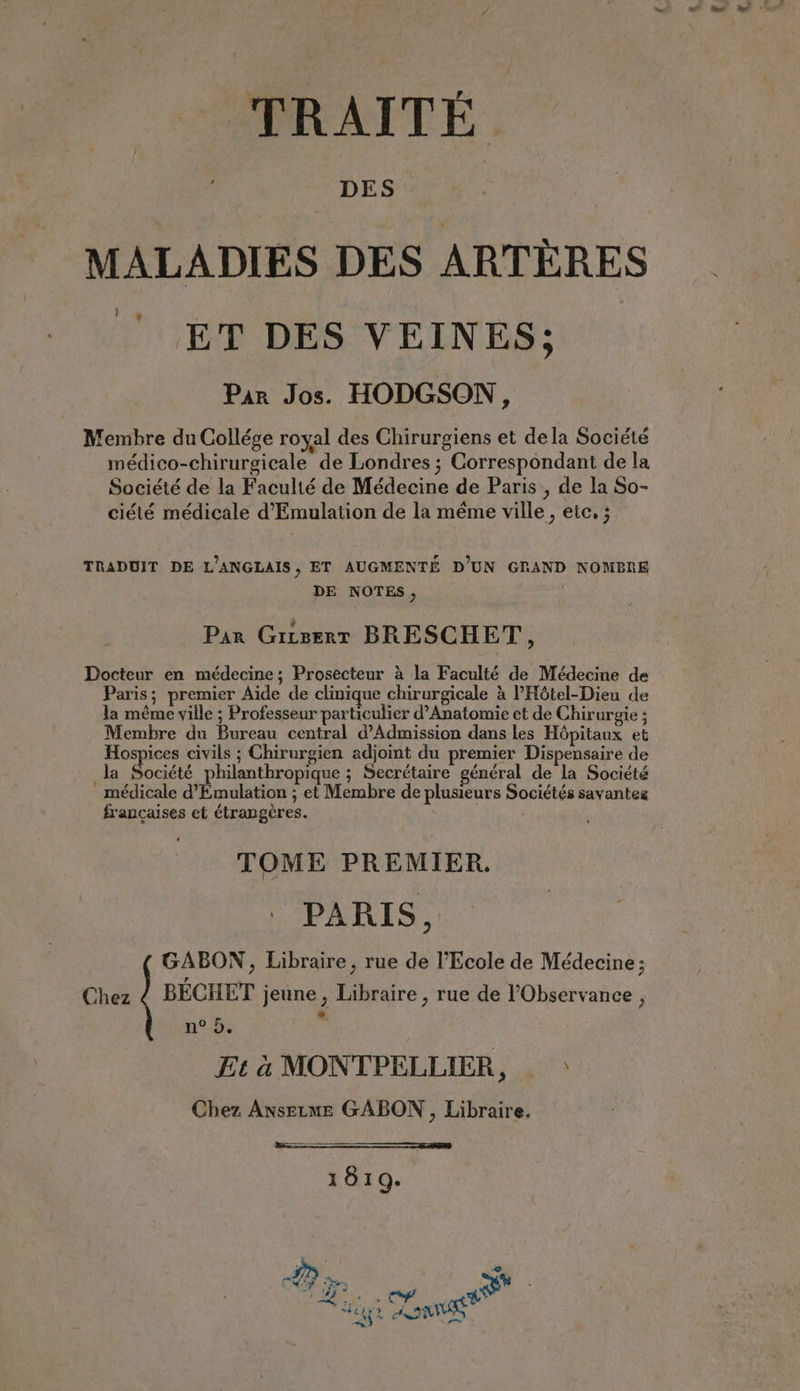 TRAITÉ MALADIES DES ARTÈRES ‘ET DES VEINES: Par Jos. HODGSON, Membre du Collége royal des Chirurgiens et dela Société médico-chirurgicale de Londres ; Correspondant de la Société de la Faculté de Médecine de Paris , de la So- ciété médicale d’Emulation de la même ville, etc. ; TRADUIT DE L’ANGLAIS, ET AUGMENTÉ D'UN GRAND NOMERE DE NOTES, Par Griserr BRESCHET, Docteur en médecine; Prosecteur à la Faculté de Médecine de Paris; premier Aide de clinique chirurgicale à l'Hôtel-Dieu de la même ville ; Professeur particulier d’Anatomie et de Chirurgie ; Membre du Bureau central d’Admission dans les Hôpitaux et Hospices civils ; Chirurgien adjoint du premier Dispensaire de la Société philanthropique ; Secrétaire général de la Société médicale d’Emulation ; et Membre de plusieurs Sociétés savantes francaises et étrangères. TOME PREMIER. PARIS, GABON, Libraire, rue de l'Ecole de Médecine; Chez ¢ BECHET jeune, Libraire , rue de ’Observance , n° 5.  Et à MONTPELLIER, > Chez Ansetme GABON, Libraire. 1819. TT. rs ON ey Ra Tat Sy % ies ANS