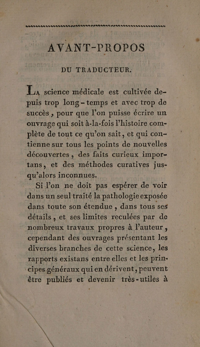 AVANT-PROPOS DU TRADUCTEUR. La science médicale est cultivée de- puis trop long - temps et avec trop de succès , pour que l’on puisse écrire un ouvrage qui soit à-la-fois l’histoire com- plète de tout ce qu’on sait, et qui con- tienne sur tous les points de nouvelles découvertes, des faits curieux impor- tans, et des méthodes curatives jus- qu’alors inconnues. Si lon ne doit pas espérer de voir dans un seul traité la pathologie exposée dans toute son étendue , dans tous ses détails, et ses limites reculées par de nombreux travaux propres à l’auteur, cependant des ouvrages présentant les diverses branches de cette science, les rapports existans entre elles et les prin- cipes. généraux qui en dérivent, peuvent être publiés et devenir très-utiles à