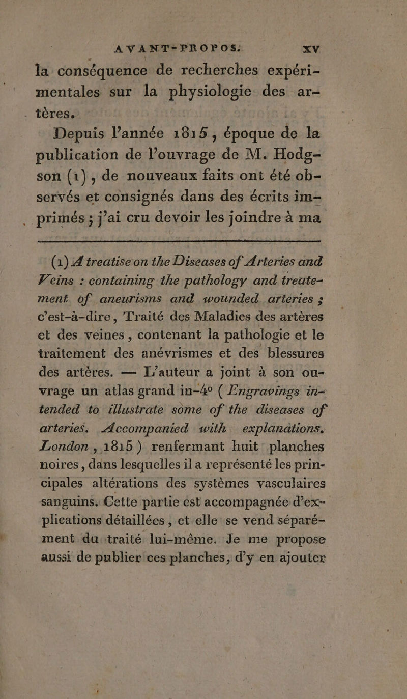 la conséquence de recherches expéri- mentales sur la physiologie des ar- . tères. Depuis l’année 1815, époque de la publication de l’ouvrage de M. Hodg- son (1), de nouveaux faits ont été ob- servés et consignés dans des écrits im- primés ; j’ai cru devoir les joindre à ma (1) A treatiseon the Diseases of Arteries and Veins : containing the pathology and treate- ment of aneurisms and wounded. arteries ; c’est-à-dire, Traité des Maladies des artères et des veines , contenant la pathologie et le traitement des anévrismes et des blessures des artères. — L'auteur a joint à son ou- vrage un atlas grand in-4° ( Engravings in= tended to illustrate some of the diseases of arteries. <4ccompanied with explanations, London, 1815 ) renfermant huit planches noires, dans lesquelles il a représenté les prin- cipales altérations des systèmes vasculaires sanguins. Cette partie est accompagnée d’ex- plications détaillées , et elle se vend séparé- ment du traité lui-même. Je me propose aussi de publier ces planches, d’y en ajouter