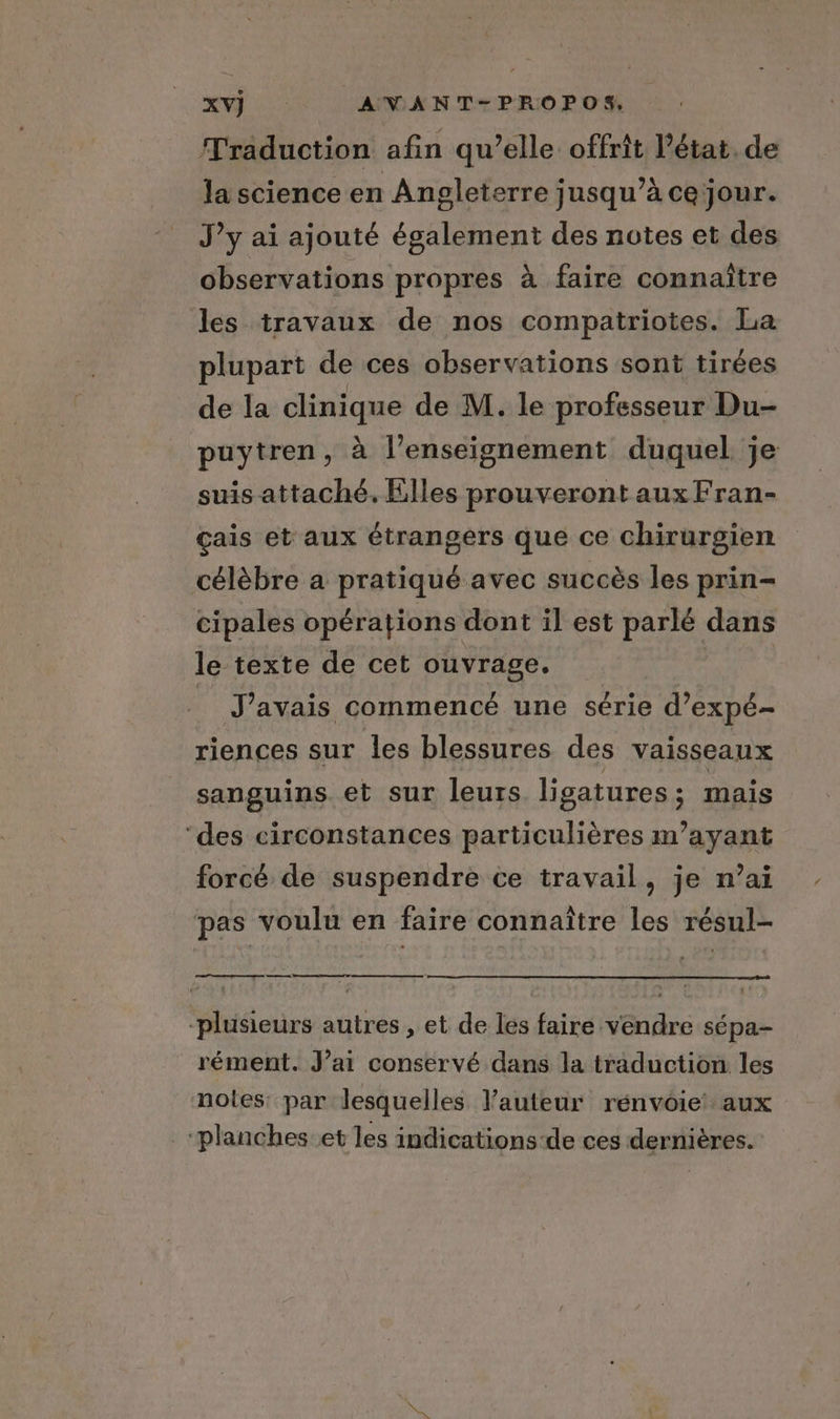 Traduction afin qu’elle offrit l’état. de la science en Angleterre jusqu’à cejour. J’y ai ajouté également des notes et des observations propres à faire connaître les travaux de nos compatriotes. La plupart de ces observations sont tirées de la clinique de M. le professeur Du- puytren, à l’enseignement duquel je suis attaché. Elles prouveront aux Fran- çais et aux étrangers que ce chirurgien célèbre a pratiqué avec succès les prin- cipales opérations dont il est parlé dans le texte de cet ouvrage. _ J'avais commencé une série d’expé- riences sur les blessures des vaisseaux sanguins et sur leurs ligatures; mais ‘des circonstances particulières m’ayant forcé de suspendre ce travail, je n’ai pas voulu en faire connaître les résul- es “plusieurs autres , et de les faire vendre sépa- rément. J’ai conservé dans la traduction les notes par lesquelles l’auteur rénvoie! aux ‘planches et les indications de ces dernières.