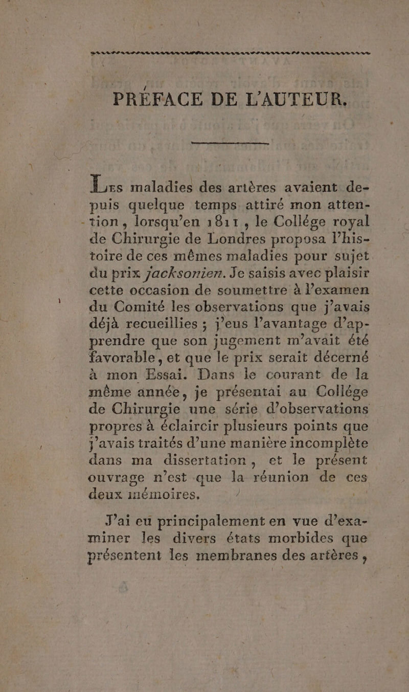 1 PREFACE DE L'AUTEUR [urs maladies des artères avaient de- puis quelque temps attiré mon atten- -tion, lorsqu’en 1811, le Collége royal de Chirurgie de Londres proposa l’his- toire de ces mêmes maladies pour sujet. du prix jacksonien. Je saisis avec plaisir cette occasion de soumettre a l'examen du Comité les observations que j'avais déjà recueillies ; j'eus l'avantage d’ap- prendre que son jugement m'avait été favorable , et que le prix serait décerné à mon fegai! Dans le courant de la méme année, je présentai au Collège de Chirurgie une série d'observations propres à éclaircir plusieurs points que j'avais traités d’une manière incomplète dans ma dissertation, et le présent ouvrage n’est que la réunion de ces deux inémoires, ) J’ai eu principalement en vue d’exa- miner les divers états morbides que présentent les membranes des artères ,