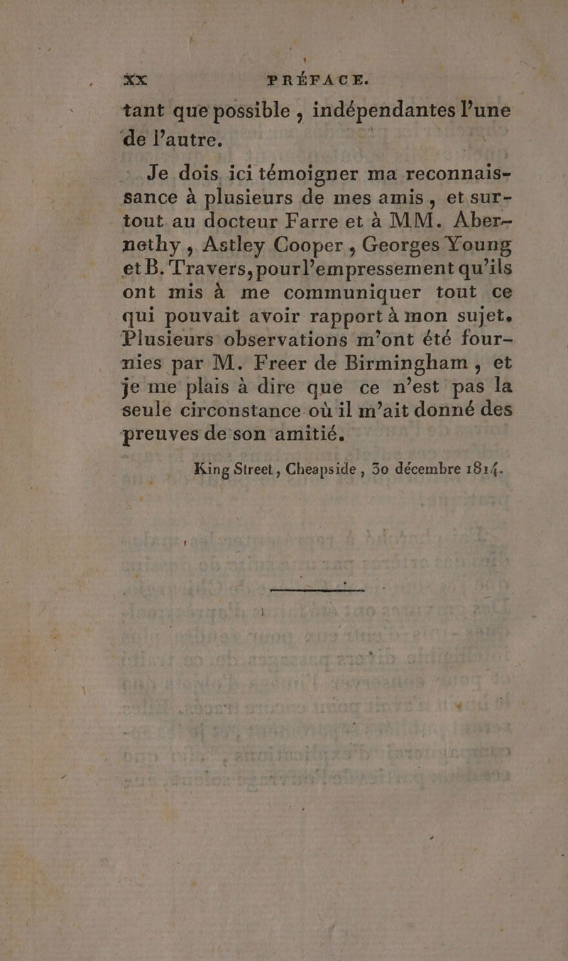 cx PREFACE. tant que possible , indépendantes lune de l’autre. es Je dois, ici témoigner ma reconnais- sance a plusieurs de mes amis, et sur- tout au docteur Farre et à MM. Aber- nethy , Astley Cooper , Georges Young et B. Travers, pourl’empressement qu’ils ont mis à me communiquer tout ce qui pouvait avoir rapport à mon sujet. Plusieurs observations m'ont été four- nies par M. Freer de Birmingham, et je me plais à dire que ce n’est pas la seule circonstance où il m’ait donné des preuves de son amitié.