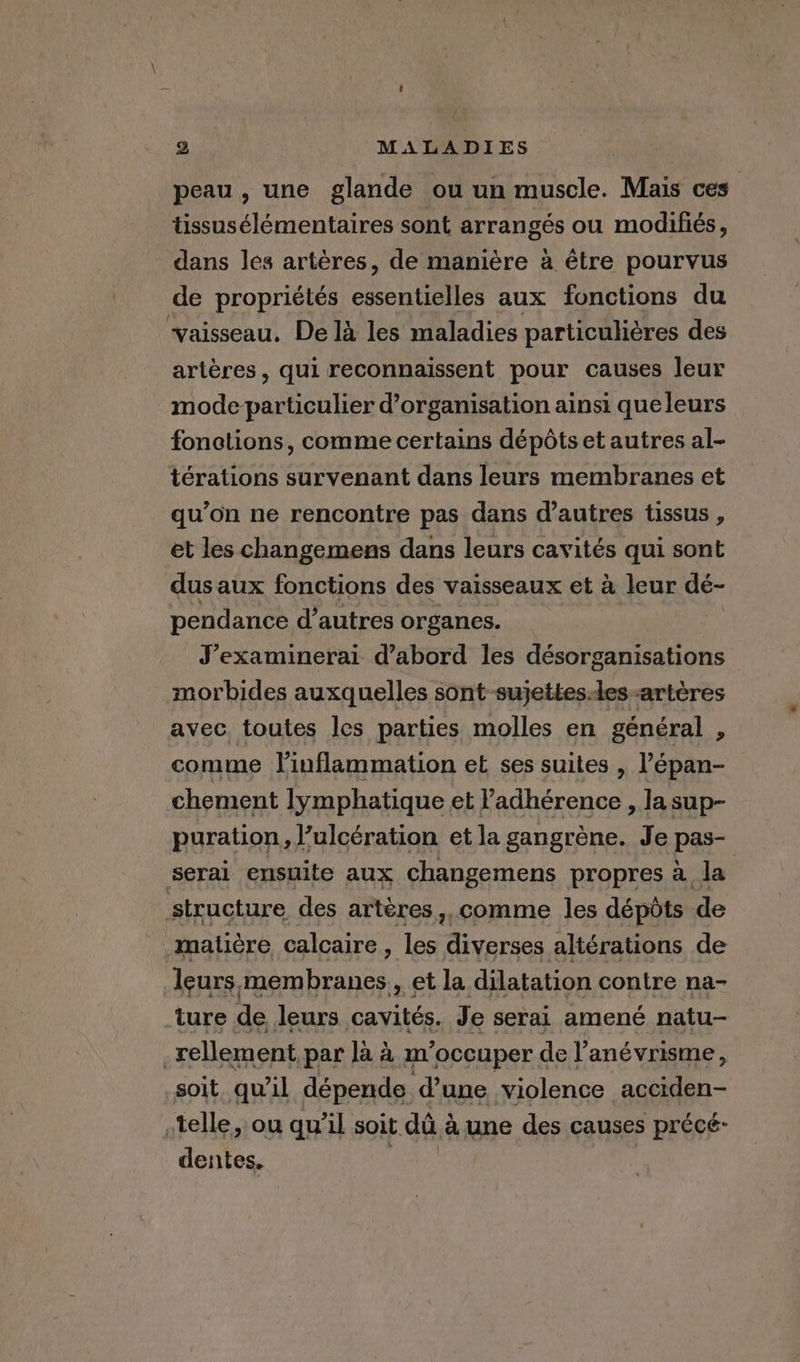 peau, une glande ou un muscle. Mais ces tissusélémentaires sont arrangés ou modifiés, dans les artères, de manière à être pourvus de propriétés oui les aux fonctions du ‘vaisseau. De là les maladies particulières des artères, qui reconnaissent pour causes leur - mode particulier d'organisation ainsi queleurs fonctions, comme certains dépôts et autres al- térations survenant dans leurs membranes et qu'on ne rencontre pas dans d’autres tissus , et les changemens dans leurs cavités qui sont dusaux fonctions des vaisseaux et à leur dé- pendance d’autres organes. J’examinerai d’abord les désorganisations morbides auxquelles sont-sujettesdes-artères avec toutes les parties molles en général , comme linflammation et ses suites , l’épan- chement lymphatique et ladhérence , la sup- puration, Vulcération et la gangrène. Je pas serai ensuite aux changemens propres à la structure des artères ,,comme les dépôts de amalière calcaire, les Precis altérations de leurs. membranes, et la dilatation contre na- ture de leurs cavités. Je serai amené natu- _rellement par la à m'occuper de l’anévrisme, soit qu'il dépende d’une violence acciden- otelle, ou qu’il soit dû à à une des causes précé- lentes,