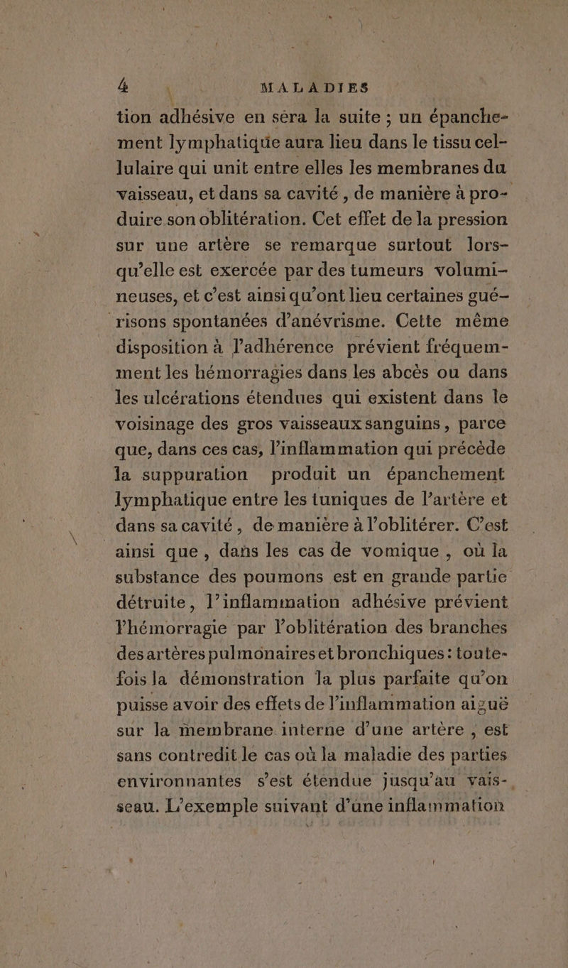 ae igi itt MALADIES tion adhésive en sera la suite ; un épanche- ment lymphatique aura lieu dans le tissu cel- lulaire qui unit entre elles les membranes du vaisseau, et dans sa cavité, de manière à pro- duire son oblitération. Cet effet de la pression sur une artère se remarque surtout lors- qu’elle est exercée par des tumeurs volumi- neuses, et c’est ainsi qu’ont lieu certaines gué- _risons spontanées danévrisme. Cette même disposition à l’adhérence prévient fréquem- ment les hémorragies dans les abcès ou dans les ulcérations étendues qui existent dans le voisinage des gros vaisseaux sanguins, parce que, dans ces cas, l’inflammation qui précède la suppuration produit un épanchement lymphatique entre les tuniques de V’artére et dans sa cavité, de manière à l’oblitérer. C’est ainsi que, dans les cas de vomique , où la substance des poumons est en grande partie détruite, l’inflammation adhésive prévient lhémorragie par l’oblitération des branches desartères pulmonaires et bronchiques: toute- fois la démonstration Ja plus parfaite qu’on puisse avoir des effets de inflammation aizuë sur la membrane interne d'une artère , est sans contredit le cas où la maladie des parties environnantes s'est étendue jusqu'au vais-. seau. L'exemple suivant d’une inflammation x