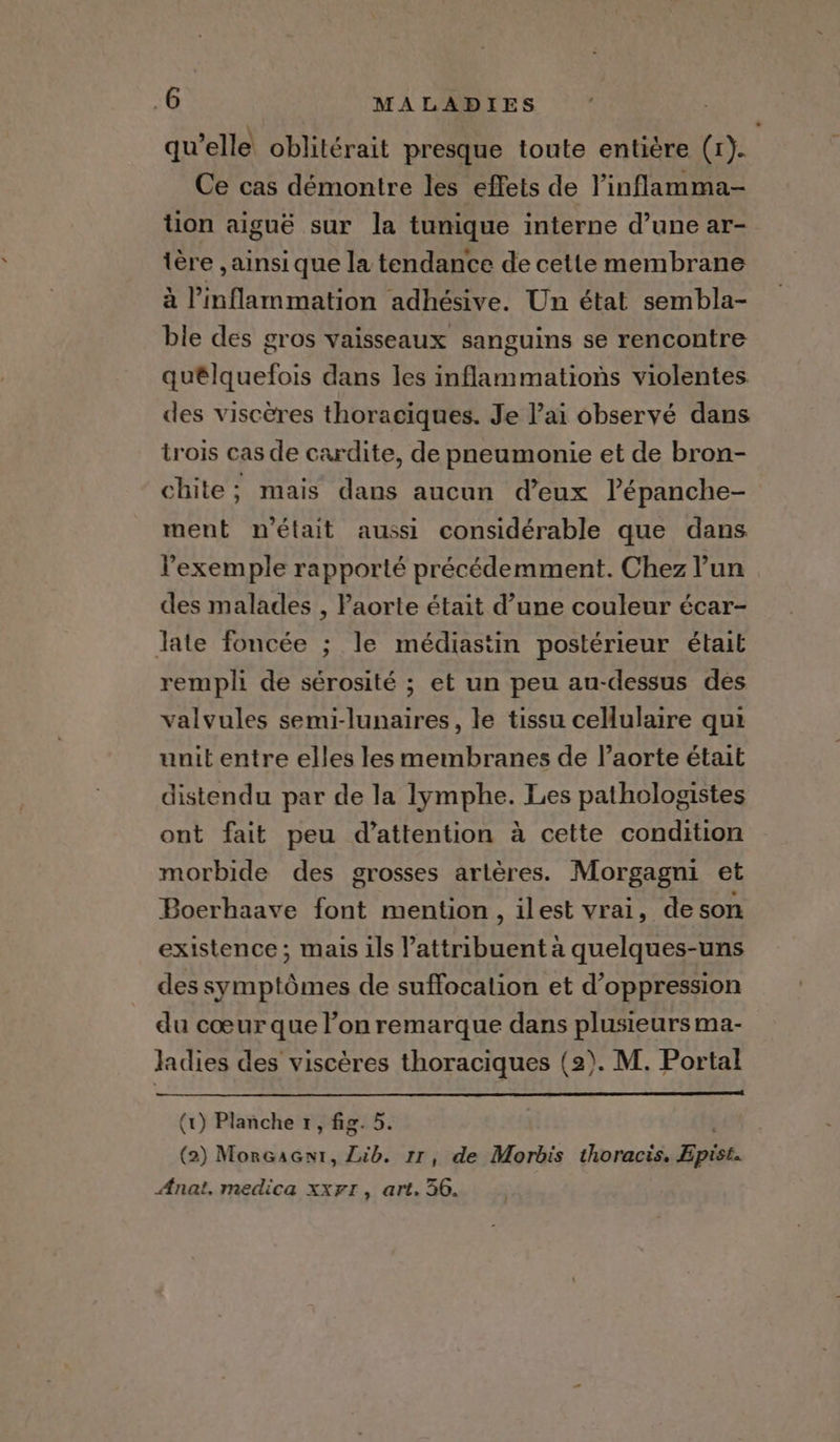 qu'elle oblitérait presque toute entière (1). Ce cas démontre les effets de l’inflamma- tion aiguë sur la tunique interne d’une ar- tère , ainsi que la tendance de cette membrane à l’inflammation adhésive. Un état sembla- ble des gros vaisseaux sanguins se rencontre quélquefois dans les inflammations violentes des viscères thoraciques. Je l'ai observé dans trois cas de cardite, de pneumonie et de bron- chite; mais dans aucun d’eux lépanche- ment n'était aussi considérable que dans l'exemple rapporté précédemment. Chez l’un des malades , Paorte était d’une couleur écar- late foncée ; le médiastin postérieur était rempli de sérosité ; et un peu au-dessus des valvules semi-lunaires, le tissu cellulaire qui unit entre elles les membranes de l’aorte était distendu par de la lymphe. Les pathologistes ont fait peu d'attention à cette condition morbide des grosses artères. Morgagni et Boerhaave font mention, ilest vrai, deson existence; mais ils attribuent a quelques-uns des symptômes de suffocation et d’oppression du cœur que l’on remarque dans plusieurs ma- ladies des viscères thoraciques (2). M. Portal (t) Planche 1, fig. 5. (2) MorGaGnt, Lib. rr, de Morbis thoracis. Epist. Anat. medica xxrr, art. 36.