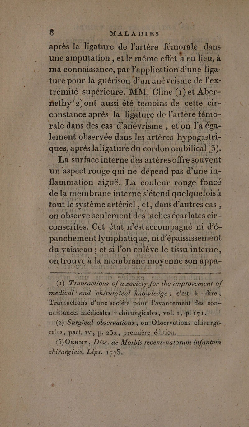 après la ligature de l'artère fémorale dans une amputation , et le même effet a eu lieu, à ma connaissance, par l'application d’une liga- ture pour la guérison d’un anévrisme de l’ex- trémité supérieure, MM. Cline (2) et Aber- nethy’2)ont aussi été témoins de cette cir- constance après la ligature de l'artère fémo- rale dans des cas d'anévrisme , et on l’a éga- lement observée dans les artères hypogastri- ~ ques, après la ligature du cordon ombilical (3). La surface interne des artères offre souvent un aspect rouge qui ne dépend pas d’une in- flammation aiguë. La couleur rouge foncé dela membrane interne s'étend quelquefois à tout le système artériel , et, dans d’autres cas , on observe seulement de taches écarlates cir- conscrites. Cet état n’éstaccompagne ni d’é- panchement lym phatique, nid’ épaississement du vaisseau ; et si Pon enléve le tissu interne, on trouve : à la membrane moy enne son appa- » LA (1) Transactions of c a society jor ie improvement of medical‘ and chirurgical knowledge ; ; c’est-à-dire, Transactions d’une société’ pour l'avancement dés con- naissances médicales * chirurgicales, vol. prt st: (2) Surgical observations; ow Observations chirurgi- | cales, part. Iv, p- 232, premiere edition. 3) Ozume, Diss. de Morbis recens-natorum infantum Phare Lips. 17734