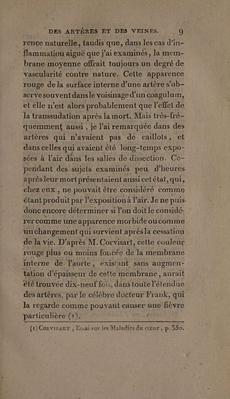 rence naturelle, tandis que, dans les cas d’in- flammation aiguë que j'ai examinés, la mem- brane moyenne offrait toujours un degré de vascularité contre nature. Cette apparence rouge de la surface interne d’une artère s’ob- serve souvent dansle voisinage d’un coagulum, et elle n’est alors probablement que l'effet de la transsudation après la mort. Mais trés-fré- quemment aussi , je lai remarquée dans des artères qui n’ayaient pas de caillots, et dans celles qui avaient été long-temps expo- sées à lair dans les salles de dissection. Ce- pendant des - sujets examinés peu d’heures apr ès leur mort présentaient aussi celétal, qui, chez eux , ne pouvait être considéré comme étant at par l’expositiona lair. Je ne puis. donc encore déterminer si Von doitle considé- rer comme une apparence morbide oucomme un changement qui survient apr ès la cessation de la vie. D’après M. Corvisart, cette couleur rouge plus ou moins foucée de la membrane interne de. l'aorte, existant sans augmen- tation d'épaisseur de cette membrane, aurait été trouvée dix-neuf foi:, dans toute pipes des artères, par le célèbre docteur Frank, qui la regarde comme pouvant causer une fievre particulière (1). | : | (1) CorvisanT , Essai sur les Maladies du cœur, p.350.