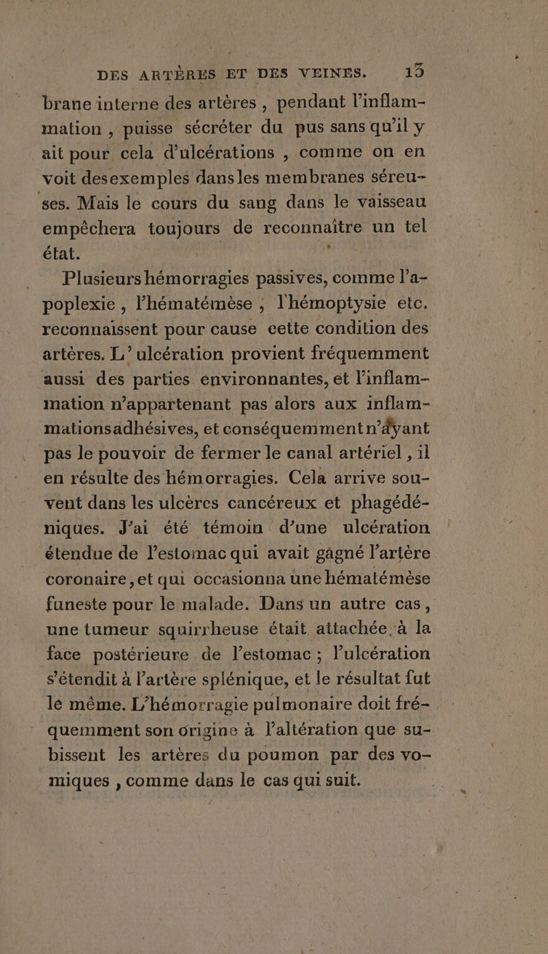 brane interne des artères, pendant l’inflam- mation , puisse sécréter du pus sans qu'il y ait pour cela d’ulcérations , comme on en voit desexemples dansles membranes séreu- ses. Mais le cours du sang dans le vaisseau empéchera toujours de reconnaître un tel état. | Plusieurs hémorragies passives, comme l’a- poplexie , l’hématémèse ; l'hémoptysie etc. artères. L’ ulcération provient fréquemment aussi des parties environnantes, et l’inflam- mation n’appartenant pas alors aux inflam- mationsadhésives, et conséquemmentn ’dyant pas le pouvoir de fermer le canal artériel , il en résulte des hémorragies. Cela arrive sou- vent dans les ulcères cancéreux et phagédé- niques. J’ai été témoin d’une ulcération étendue de l'estomac qui avait gagné l'artère coronaire ,et qui occasionna une hématémèse funeste pour le malade. Dans un autre cas, une tumeur squirrheuse était attachée à la face postérieure de l’estomac ; l’ulcération s’étendit à l’artére splénique, et le résultat fut lé même. L’hémorragie pulmonaire doit fré- quemment son origine à l’altération que su- bissent les artères du poumon par des vo- miques , comme dans le cas qui suit. Le