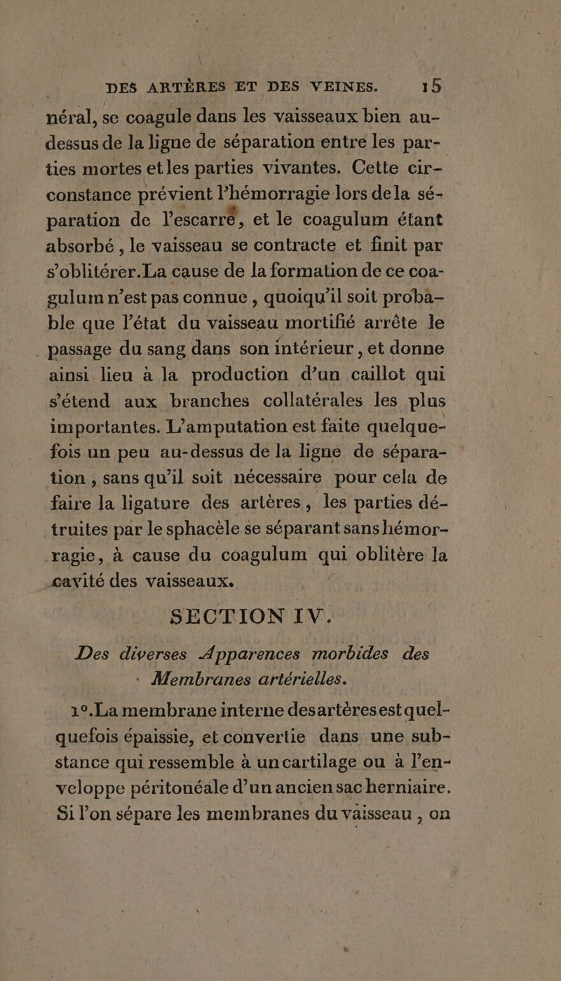 néral, se coagule dans les vaisseaux bien au- dessus de la ligne de séparation entre les par- ties mortes et les parties vivantes. Cette cir- constance prévient ’hémorragie lors dela sé- paration de l'escarré, et le coagulum étant absorbé , le vaisseau se contracte et finit par s’oblitérer.La cause de la formation de ce coa- gulum n’est pas connue , quoiqu'il soit proba- ble que l’état du vaisseau mortifié arrête le _ passage du sang dans son intérieur , et donne ainsi lieu à la production d’un caillot qui s'étend aux branches collatérales les plus importantes. L/amputation est faite quelque- fois un peu au-dessus de la ligne de sépara- tion , sans qu’il suit nécessaire pour cela de faire la ligature des artères, les parties dé- truites par le sphacèle se séparant sans hémor- ragie, à cause du coagulum qui oblitère la cavité des vaisseaux. SECTION IV. Des diverses Apparences morbides des ' Membranes artérielles. 1°.La membrane interne desartères est quel- quefois épaissie, et convertie dans une sub- stance qui ressemble à un cartilage ou à l’en- veloppe péritonéale d’un ancien sac herniaire. Si l’on sépare les membranes du vaisseau , on