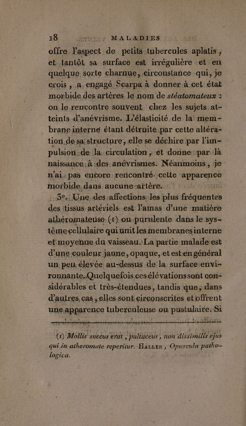 offre l'aspect de pelits tubercules aplatis , et tantôt sa surface est irrégulière et en quelque sorte charnue, circonstance qui, je crois , A, engagé. Pak a donner a.cet état morbide des artères, le nom de stéatomateux : on le rencontre souvent chez les sujets at- teints d’anévrisme. L’élasticité. de la’ mem- _ branginterne étant détruité par cette altéra- tion de sa; structure, elle se déchire par l'im- pulsion. de là circulation ; ét donne par là naissance ; à :des anévrismes. Néanmoins, je - nai.» pas encore rencontré: cette wt i re. dans aucune-aitere. : Ver oP Une. des. affections: les plus fréquentes des itissus. artériels. est lamas d’une -matiére athéromatense. (1) on purulente dans le sys- téme cellulaire qui unit les membranes interne et moyenne. du vaisseau. La partie malade est : d'une couleur jaune, opaque, et est:en général un peu élevée au-dessus de la surface envi- ronnante.Quelquefois cesélévationssont con- sidérables et très-étendues, tandis que; dans d’auires, cas ; elles sont circonscrites et offrent ‘une apparence tuberculeuse ou pustulaire. Si * ty CA, 4 Pr. t : a. ee rene, vs +> Lt 258 a £35 a 4 LÀ Es . (1) Mollis succus erat , pultaceus , non dissimilis ejus qui in atheromate reperitur. HaurEen , Opuscula patho= logica.