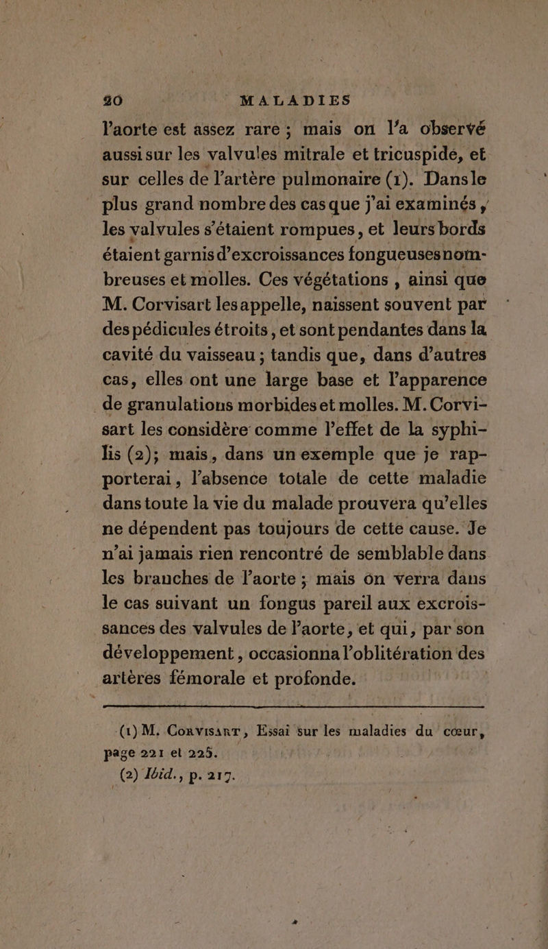 l'aorte est assez rare; mais on l’a observé aussisur les valvules mitrale et tricuspide, et sur celles de l'artère pulmonaire (2). Dansle plus grand nombre des cas que j'ai examinés , les valvules s'étaient rompues, et leurs bords étaient garnis d’excroissances fongueusesnom- breuses et molles. Ces végétations , ainsi que M. Corvisart les appelle, naissent souvent par des pédicules étroits, et sont pendantes dans la cavité du vaisseau ; ous que, dans d’autres cas, elles ont une ‘urge base et l'apparence de granulations morbides et molles. M. Corvi- sart les considère comme l'effet de la syphi- lis (2); mais, dans un exemple que je rap- porterai, l’absence totale de cette maladie dans toute la vie du malade prouvera qu’elles ne dépendent pas toujours de cette cause. Je n’ai jamais rien rencontré de semblable dans les branches de laorte ; mais on verra dans le cas suivant un fongus pareil aux excrois- sances des valvules de l’aorte, et qui, par son développement , occasionna Voblitération des artères fémorale et profonde. (1) M; Convisanr, Essai sur les maladies du coeur, page 221 et 225. | (2) Iéid., p. 217.